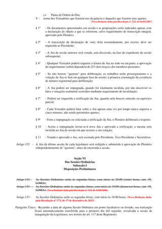 c)- Pauta da Ordem do Dia;
V - nome dos Vereadores que fizerem uso da palavra e daqueles que fizerem seus apartes.
(Nova Redação dada pela Resolução nº 125, de 06/02/2007)
§ 1º - Os documentos apresentados em sessão e as proposições serão indicados apenas com
a declaração do objeto a que se referirem, salvo requerimento de transcrição integral,
aprovado pelo Plenário;
§ 2º - A transcrição de declaração de voto, feita resumidamente, por escrito, deve ser
requerida ao Presidente;
§ 3º - A Ata da sessão anterior será votada, sem discussão, na fase do expediente da sessão
subsequente;
§ 4º - Qualquer Vereador poderá requerer a leitura da Ata no todo ou em parte; a aprovação
do requerimento verbal dependerá de 2/3 (dois terços) dos membros presentes;
§ 5º - Se não houver "quorum" para deliberação, os trabalhos terão prosseguimento e a
votação da Ata se fará em qualquer fase da sessão, à primeira constatação de existência
de número regimental para deliberação;
§ 6º - A Ata poderá ser impugnada, quando for totalmente inválida, por não descrever os
fatos e situações realmente ocorridos mediante requerimento de invalidação;
§ 7º - Poderá ser requerida a retificação da Ata, quando nela houver omissão ou equívoco
parcial;
§ 8º - Cada Vereador poderá falar sobre a Ata apenas uma vez por tempo nunca superior a
cinco minutos, não sendo permitidos apartes;
§ 9º - Feita a impugnação ou solicitada a retificação da Ata, o Plenário deliberará a respeito;
§ 10 - Aceita a impugnação lavrar-se-á nova Ata e aprovada a retificação, a mesma será
incluída na Ata da sessão em que ocorrer a sua votação;
§ 11 - Votada e aprovada a Ata, será assinada pelo Presidente, Vice-Presidente e Secretários.
Artigo 132 - A Ata da última sessão de cada legislatura será redigida e submetida à aprovação do Plenário,
independentemente de "quorum", antes de encerrada a sessão.
Seção VI
Das Sessões Ordinárias
Subseção I
Disposições Preliminares
Artigo 133 - As Sessões Ordinárias serão às segundas-feiras, com início às 20:00 (vinte) horas, (art. 39,
LOMA).
Artigo 133 - As Sessões Ordinárias serão às segundas-feiras, com início às 19:00 (dezenove) horas, (art. 39,
LOMA). (Nova Redação dada pela Resolução nº 119, de 16/05/2006)
Artigo 133 - As Sessões Ordinárias serão as segundas-feiras, com início às 18:00 horas. (Nova Redação dada
pela Resolução nº 173, de 17 de dezembro de 2013)
Parágrafo Único - Recaindo a data de alguma Sessão Ordinária em ponto facultativo ou feriado, sua realização
ficará automaticamente transferida para o primeiro dia útil seguinte, ressalvada a sessão de
inauguração da Legislatura, nos termos do art. 117 deste Regimento.
 