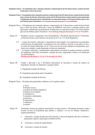 Parágrafo Único - O expediente terá a duração máxima e improrrogável de 02 (duas) horas, a partir da hora
fixada para o início da sessão.
Parágrafo Único - O expediente terá a duração máxima e improrrogável de 02 (duas) horas a partir da hora fixada
para o início da Sessão, observado o prazo de 01:30 (uma hora e trinta minutos) para apreciação
e deliberação de proposituras estabelecidas no caput deste artigo e 30 (trinta) minutos para o uso
da Tribuna, pelos Vereadores. (Nova Redação dada pela Resolução nº 74, de 18/09/2001)
Parágrafo Único – O Expediente terá a duração máxima e improrrogável de 2 (duas) horas a partir da hora fixada
para o início da Sessão, observado o prazo de 01h40min. (uma hora e quarenta minutos) para
apreciação e deliberação de proposituras estabelecidas no caput deste artigo e 20 (vinte) minutos
para uso da Tribuna, pelos Vereadores. (Nova Redação dada pela Resolução nº 173, de 17/12/2013)
Artigo 137 - Instalada a sessão e inaugurada a fase do Expediente, o Presidente determinará ao 1º Secretário
a leitura da Ata da sessão anterior, nos termos do § 4º, art. 131, deste Regimento.
§ 1º - A pauta das moções, indicações e requerimentos apresentados, em cumprimento aos princípios
constitucionais da publicidade e transparência dos atos públicos, deverão ser postadas no site e
no mural da Câmara Municipal, até às 15 horas do dia da sessão ordinária correspondente, para
ciência dos cidadãos, sendo dispensada a leitura do expediente;
§ 2º - As moções, indicações e requerimentos apresentados em regime de urgência durante o período
do expediente serão lidas em plenário, a pedido do autor, respeitando o limite a ser fixado por
Ato da Presidência.
(Incluído pela Resolução nº 173, de 17 de dezembro de 2013)
Artigo 138 - Votada e aprovada a ata, o Presidente determinará ao Secretário a leitura da matéria do
Expediente, devendo ser obedecida a seguinte ordem:
I - Expediente recebido do Prefeito;
II - Expediente apresentado pelos Vereadores;
III - Expediente recebido de diversos.
Parágrafo Único - Na leitura das proposições, obedecer-se-á à seguinte ordem:
a) vetos;
b) Projetos de Lei;
c) projetos de decreto legislativo;
d) projetos de resolução;
e) substitutivos;
f) emendas e subemendas;
g) pareceres;
h) requerimento;
i) indicações;
j) moções.
Artigo 139 - Terminada a leitura das matérias mencionadas no artigo anterior, o Presidente destinará o tempo
restante da hora do Expediente para debates e votações e ao uso da Tribuna, obedecida a
seguinte preferência:
I - discussão e votação de pareceres de Comissões e discussão daqueles que não se referem a
proposições sujeitas à apreciação na Ordem do Dia;
II - discussão e votação de requerimentos;
III - discussão e votação de moções;
 