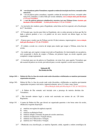 IV - uso da palavra, pelos Vereadores, segundo a ordem de inscrição em livros, versando sobre
tema livre.
IV - uso da palavra pelos vereadores, segundo a ordem de inscrição em livros, versando sobre
tema livre, limitado a 2 (dois) Edis por sessão ordinária; (nova redação dada pela Resolução
nº 173, de 17/12/2013)
V - uso da palavra pelos(as) cidadãos(ãs), inscritos (as) em Tribuna Livre. (Incluído pela
Resolução nº 80, de 25/02/2003) Excluído pela Resolução nº 173, de 17/12/2013
§ 1º - As inscrições dos oradores, para o Expediente, serão feitas em livro especial, sob a fiscalização
do 2º Secretário;
§ 2º - O Vereador que, inscrito para falar no Expediente, não se achar presente na hora que lhe for
dada a palavra perderá a vez e só poderá ser de novo inscrito em último lugar, na lista
organizada;
§ 3º - O prazo para o orador usar da Tribuna será de 10 (dez) minutos, improrrogáveis; (nova redação
dada pela Resolução nº 173, de 17/12/2013)
§ 4º - É vedada a cessão ou a reserva de tempo para orador que ocupar a Tribuna, nesta fase da
sessão;
§ 5º - Ao orador que, por esgotar o tempo reservado ao Expediente, for interrompido em sua palavra,
será assegurado o direito de ocupar a Tribuna, em primeiro lugar, na sessão seguinte, para
completar o tempo regimental;
§ 6º - A inscrição para uso da palavra no Expediente, em tema livre, para aqueles Vereadores que
não usaram da palavra na sessão, prevalecerá para a sessão seguinte e assim sucessivamente.
Subseção III
Da Ordem do Dia
Artigo 140 - Ordem do Dia é a fase da sessão onde serão discutidas e deliberadas as matérias previamente
organizadas em pauta.
Artigo 140 - Ordem do Dia é a fase da sessão onde serão discutidas e deliberadas as matérias previamente
organizadas em pauta e terá início, impreterivelmente, até as 21 (vinte e uma ) horas.
(Nova Redação dada pela Resolução nº 183, de 16/12/2014)
§ 1º - A Ordem do Dia somente será iniciada com a presença da maioria absoluta dos
Vereadores;
§ 2º - Não havendo número legal a sessão será encerrada nos termos do art. 128 deste
Regimento.
Artigo 141 - A pauta da Ordem do Dia, que deverá ser organizada quarenta e oito horas antes da sessão,
obedecerá à seguinte disposição:
a) matérias em regime de urgência especial;
b) vetos;
c) matérias em Redação Final;
d) matérias adiadas constantes da pauta de sessões anteriores;
e) matérias em Discussão e Votação únicas;
f) matérias em 2ª Discussão e Votação;
g) matérias em 1ª Discussão e Votação.
§ 1º - Obedecida essa classificação, as matérias figurarão, ainda, segundo a ordem cronológica de
 