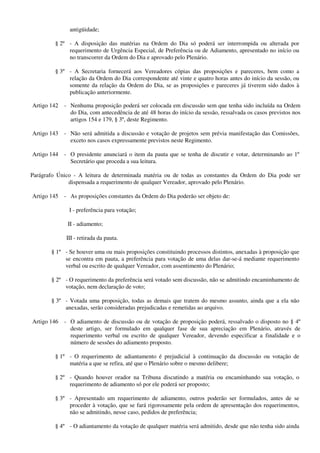 antigüidade;
§ 2º - A disposição das matérias na Ordem do Dia só poderá ser interrompida ou alterada por
requerimento de Urgência Especial, de Preferência ou de Adiamento, apresentado no início ou
no transcorrer da Ordem do Dia e aprovado pelo Plenário.
§ 3º - A Secretaria fornecerá aos Vereadores cópias das proposições e pareceres, bem como a
relação da Ordem do Dia correspondente até vinte e quatro horas antes do início da sessão, ou
somente da relação da Ordem do Dia, se as proposições e pareceres já tiverem sido dados à
publicação anteriormente.
Artigo 142 - Nenhuma proposição poderá ser colocada em discussão sem que tenha sido incluída na Ordem
do Dia, com antecedência de até 48 horas do início da sessão, ressalvada os casos previstos nos
artigos 154 e 179, § 3º, deste Regimento.
Artigo 143 - Não será admitida a discussão e votação de projetos sem prévia manifestação das Comissões,
exceto nos casos expressamente previstos neste Regimento.
Artigo 144 - O presidente anunciará o item da pauta que se tenha de discutir e votar, determinando ao 1º
Secretário que proceda a sua leitura.
Parágrafo Único - A leitura de determinada matéria ou de todas as constantes da Ordem do Dia pode ser
dispensada a requerimento de qualquer Vereador, aprovado pelo Plenário.
Artigo 145 - As proposições constantes da Ordem do Dia poderão ser objeto de:
I - preferência para votação;
II - adiamento;
III - retirada da pauta.
§ 1º - Se houver uma ou mais proposições constituindo processos distintos, anexadas à proposição que
se encontra em pauta, a preferência para votação de uma delas dar-se-á mediante requerimento
verbal ou escrito de qualquer Vereador, com assentimento do Plenário;
§ 2º - O requerimento da preferência será votado sem discussão, não se admitindo encaminhamento de
votação, nem declaração de voto;
§ 3º - Votada uma proposição, todas as demais que tratem do mesmo assunto, ainda que a ela não
anexadas, serão consideradas prejudicadas e remetidas ao arquivo.
Artigo 146 - O adiamento de discussão ou de votação de proposição poderá, ressalvado o disposto no § 4º
deste artigo, ser formulado em qualquer fase de sua apreciação em Plenário, através de
requerimento verbal ou escrito de qualquer Vereador, devendo especificar a finalidade e o
número de sessões do adiamento proposto.
§ 1º - O requerimento de adiantamento é prejudicial à continuação da discussão ou votação de
matéria a que se refira, até que o Plenário sobre o mesmo delibere;
§ 2º - Quando houver orador na Tribuna discutindo a matéria ou encaminhando sua votação, o
requerimento de adiamento só por ele poderá ser proposto;
§ 3º - Apresentado um requerimento de adiamento, outros poderão ser formulados, antes de se
proceder à votação, que se fará rigorosamente pela ordem de apresentação dos requerimentos,
não se admitindo, nesse caso, pedidos de preferência;
§ 4º - O adiantamento da votação de qualquer matéria será admitido, desde que não tenha sido ainda
 