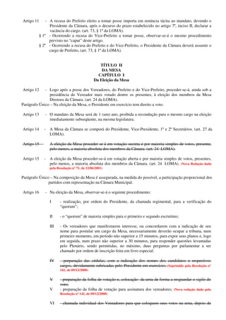 Artigo 11 - A recusa do Prefeito eleito a tomar posse importa em renúncia tácita ao mandato, devendo o
Presidente da Câmara, após o decurso do prazo estabelecido no artigo 7º, inciso II, declarar a
vacância do cargo. (art. 73, § 1º da LOMA).
§ 1º - Ocorrendo a recusa do Vice-Prefeito a tomar posse, observar-se-á o mesmo procedimento
previsto no “caput” deste artigo.
§ 2º - Ocorrendo a recusa do Prefeito e do Vice-Prefeito, o Presidente da Câmara deverá assumir o
cargo de Prefeito, (art. 73, § 1º da LOMA).
TÍTULO II
DA MESA
CAPÍTULO I
Da Eleição da Mesa
Artigo 12 - Logo após a posse dos Vereadores, do Prefeito e do Vice-Prefeito, proceder-se-á, ainda sob a
presidência do Vereador mais votado dentre os presentes, à eleição dos membros da Mesa
Diretora da Câmara. (art. 24 da LOMA).
Parágrafo Único – Na eleição da Mesa, o Presidente em exercício tem direito a voto.
Artigo 13 - O mandato da Mesa será de 1 (um) ano, proibida a recondução para o mesmo cargo na eleição
imediatamente subseqüente, na mesma legislatura.
Artigo 14 - A Mesa da Câmara se comporá do Presidente, Vice-Presidente, 1º e 2º Secretários. (art. 27 da
LOMA).
Artigo 15 - A eleição da Mesa proceder-se-á em votação secreta e por maioria simples de votos, presente,
pelo menos, a maioria absoluta dos membros da Câmara. (art. 24 LOMA).
Artigo 15 - A eleição da Mesa proceder-se-á em votação aberta e por maioria simples de votos, presentes,
pelo menos, a maioria absoluta dos membros da Câmara. (art. 24 LOMA). (Nova Redação dada
pela Resolução nº 71, de 12/06/2001)
Parágrafo Único – Na composição da Mesa é assegurada, na medida do possível, a participação proporcional dos
partidos com representação na Câmara Municipal.
Artigo 16 - Na eleição da Mesa, observar-se-á o seguinte procedimento:
I - realização, por ordem do Presidente, da chamada regimental, para a verificação do
“quorum”;
II - o “quorum” de maioria simples para o primeiro e segundo escrutínio;
III - Os vereadores que manifestarem interesse, ou concordarem com a indicação de seu
nome para postular um cargo da Mesa, necessariamente deverão ocupar a tribuna, num
primeiro momento, em período não superior a 15 minutos, para expor seus planos e, logo
em seguida, num prazo não superior a 30 minutos, para responder questões levantadas
pelo Plenário, sendo permitidas, no máximo, duas perguntas por parlamentar a ser
chamado por ordem de inscrição feita em livro especial.
IV - preparação das cédulas, com a indicação dos nomes dos candidatos e respectivos
cargos, devidamente rubricadas pelo Presidente em exercício; (Suprimido pela Resolução nº
141, de 09/12/2008)
V - preparação da folha de votação e, colocação da urna de forma a resguardar o sigilo do
voto;
V - preparação da folha de votação para assinatura dos vereadores; (Nova redação dada pela
Resolução nº 141, de 09/12/2008)
VI - chamada individual dos Vereadores para que coloquem seus votos na urna, depois de
 