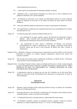 votada nenhuma peça do processo;
§ 5º - A aprovação de um requerimento de adiamento prejudica os demais;
§ 6º - Rejeitados todos os requerimentos formulados nos termos do § 3º, não se admitirão novos
pedidos de adiamento com a mesma finalidade;
§ 7º - O adiamento de discussão ou de votação, por determinado número de sessões importará
sempre no adiamento da discussão ou da votação da matéria por igual número de Sessões
Ordinárias;
§ 8º - Não serão admitidos pedidos de adiamento da votação de requerimento de adiamento;
§ 9º - Os requerimentos de adiamento não comportarão discussão nem encaminhamento de votação,
nem declaração de voto.
Artigo 147 - A retirada de proposição constante da Ordem do Dia dar-se-á:
I - por solicitação de seu autor, quando o parecer da Comissão de Constituição, Justiça e
Redação tenha concluído pela inconstitucionalidade ou ilegalidade ou quando a
proposição não tenha parecer favorável de Comissão de Mérito;
II - por requerimento do autor, sujeito à deliberação do Plenário, sem discussão,
encaminhamento de votação e declaração de voto, quando a proposição tenha parecer
favorável, mesmo que de uma só das Comissões de Mérito, que sobre a mesma se
manifestaram.
Parágrafo Único - Obedecido o disposto no presente artigo, as proposições de autoria da Mesa ou de Comissão
Permanente só poderão ser retiradas mediante requerimento subscrito pela maioria dos
respectivos membros.
Artigo 148 - Não havendo mais matéria sujeita à deliberação do Plenário, na Ordem do Dia, o Presidente
declarará aberta a fase da Explicação Pessoal.
Parágrafo Único - Se nenhum Vereador solicitar a palavra em Explicação Pessoal ou se findo o tempo destinado
à sessão, o Presidente dará por encerrado os trabalhos, proferindo as seguintes palavras, "SOB A
PROTEÇÃO DE DEUS, OS VEREADORES DA CÂMARA MUNICIPAL DE ASSIS,
ENCERRAM SEUS TRABALHOS".
Artigo 149 - A requerimento subscrito no mínimo por um terço dos Vereadores ou de ofício pela Mesa,
poderá ser convocada Sessão Extraordinária para apreciação de remanescente da pauta de
Sessão Ordinária.
Subseção IV
Da Explicação Pessoal
Artigo 150 - Esgotada a pauta da Ordem do Dia, desde que presente um terço, no mínimo, dos Vereadores,
passar-se-á à Explicação Pessoal.
Artigo 151 - Explicação Pessoal é a fase destinada à manifestação dos Vereadores sobre atitudes pessoais,
assumidas durante a sessão ou no exercício do mandato.
§ 1º - A Explicação Pessoal terá a duração máxima e improrrogável de trinta minutos;
§ 2º - O Presidente concederá a palavra aos Oradores Inscritos, segundo a ordem de inscrição,
obedecidos os critérios estabelecidos nos §§ 1º e 2º do art. 139 deste Regimento;
 