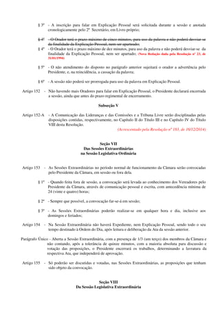 § 3º - A inscrição para falar em Explicação Pessoal será solicitada durante a sessão e anotada
cronologicamente pelo 2º Secretário, em Livro próprio;
§ 4º - O Orador terá o prazo máximo de cinco minutos, para uso da palavra e não poderá desviar-se
da finalidade da Explicação Pessoal, nem ser aparteado;
§ 4º - O Orador terá o prazo máximo de dez minutos, para uso da palavra e não poderá desviar-se da
finalidade da Explicação Pessoal, nem ser apartado; (Nova Redação dada pela Resolução nº 23, de
31/01/1994)
§ 5º - O não atendimento do disposto no parágrafo anterior sujeitará o orador a advertência pelo
Presidente, e, na reincidência, a cassação da palavra;
§ 6º - A sessão não poderá ser prorrogada para uso da palavra em Explicação Pessoal.
Artigo 152 - Não havendo mais Oradores para falar em Explicação Pessoal, o Presidente declarará encerrada
a sessão, ainda que antes do prazo regimental de encerramento.
Subseção V
Artigo 152-A - A Comunicação das Lideranças e das Comissões e a Tribuna Livre serão disciplinadas pelas
disposições contidas, respectivamente, no Capítulo II do Título III e no Capítulo IV do Título
VIII desta Resolução.
(Acrescentado pela Resolução nº 183, de 16/12/2014)
Seção VII
Das Sessões Extraordinárias
na Sessão Legislativa Ordinária
Artigo 153 - As Sessões Extraordinárias no período normal de funcionamento da Câmara serão convocadas
pelo Presidente da Câmara, em sessão ou fora dela.
§ 1º - Quando feita fora de sessão, a convocação será levada ao conhecimento dos Vereadores pelo
Presidente da Câmara, através de comunicação pessoal e escrita, com antecedência mínima de
24 (vinte e quatro) horas;
§ 2º - Sempre que possível, a convocação far-se-á em sessão;
§ 3º - As Sessões Extraordinárias poderão realizar-se em qualquer hora e dia, inclusive aos
domingos e feriados;
Artigo 154 - Na Sessão Extraordinária não haverá Expediente, nem Explicação Pessoal, sendo todo o seu
tempo destinado à Ordem do Dia, após leitura e deliberação da Ata da sessão anterior.
Parágrafo Único - Aberta a Sessão Extraordinária, com a presença de 1/3 (um terço) dos membros da Câmara e
não contando, após a tolerância de quinze minutos, com a maioria absoluta para discussão e
votação das proposições, o Presidente encerrará os trabalhos, determinando a lavratura da
respectiva Ata, que independerá de aprovação.
Artigo 155 - Só poderão ser discutidas e votadas, nas Sessões Extraordinárias, as proposições que tenham
sido objeto da convocação.
Seção VIII
Da Sessão Legislativa Extraordinária
 