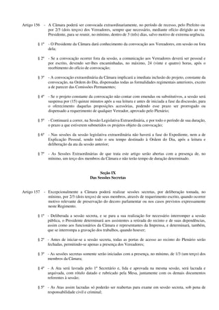 Artigo 156 - A Câmara poderá ser convocada extraordinariamente, no período de recesso, pelo Prefeito ou
por 2/3 (dois terços) dos Vereadores, sempre que necessário, mediante ofício dirigido ao seu
Presidente, para se reunir, no mínimo, dentro de 3 (três) dias, salvo motivo de extrema urgência.
§ 1º - O Presidente da Câmara dará conhecimento da convocação aos Vereadores, em sessão ou fora
dela;
§ 2º - Se a convocação ocorrer fora da sessão, a comunicação aos Vereadores deverá ser pessoal e
por escrito, devendo ser-lhes encaminhadas, no máximo, 24 (vinte e quatro) horas, após o
recebimento do ofício de convocação;
§ 3º - A convocação extraordinária da Câmara implicará a imediata inclusão do projeto, constante da
convocação, na Ordem do Dia, dispensadas todas as formalidades regimentais anteriores, exceto
a de parecer das Comissões Permanentes;
§ 4º - Se o projeto constante da convocação não contar com emendas ou substitutivos, a sessão será
suspensa por (15) quinze minutos após a sua leitura e antes de iniciada a fase da discussão, para
o oferecimento daquelas proposições acessórias, podendo esse prazo ser prorrogado ou
dispensado a requerimento de qualquer Vereador, aprovado pelo Plenário;
§ 5º - Continuará a correr, na Sessão Legislativa Extraordinária, e por todo o período de sua duração,
o prazo a que estiverem submetidos os projetos objeto da convocação;
§ 6º - Nas sessões da sessão legislativa extraordinária não haverá a fase do Expediente, nem a de
Explicação Pessoal, sendo todo o seu tempo destinado à Ordem do Dia, após a leitura e
deliberação da ata da sessão anterior;
§ 7º - As Sessões Extraordinárias de que trata este artigo serão abertas com a presença de, no
mínimo, um terço dos membros da Câmara e não terão tempo de duração determinado.
Seção IX
Das Sessões Secretas
Artigo 157 - Excepcionalmente a Câmara poderá realizar sessões secretas, por deliberação tomada, no
mínimo, por 2/3 (dois terços) de seus membros, através de requerimento escrito, quando ocorrer
motivo relevante de preservação do decoro parlamentar ou nos casos previstos expressamente
neste Regimento.
§ 1º - Deliberada a sessão secreta, e se para a sua realização for necessário interromper a sessão
pública, o Presidente determinará aos assistentes a retirada do recinto e de suas dependências,
assim como aos funcionários da Câmara e representantes da Imprensa, e determinará, também,
que se interrompa a gravação dos trabalhos, quando houver;
§ 2º - Antes de iniciar-se a sessão secreta, todas as portas de acesso ao recinto do Plenário serão
fechadas, permitindo-se apenas a presença dos Vereadores;
§ 3º - As sessões secretas somente serão iniciadas com a presença, no mínimo, de 1/3 (um terço) dos
membros da Câmara;
§ 4º - A Ata será lavrada pelo 1º Secretário e, lida e aprovada na mesma sessão, será lacrada e
arquivada, com rótulo datado e rubricado pela Mesa, juntamente com os demais documentos
referentes à sessão;
§ 5º - As Atas assim lacradas só poderão ser reabertas para exame em sessão secreta, sob pena de
responsabilidade civil e criminal;
 