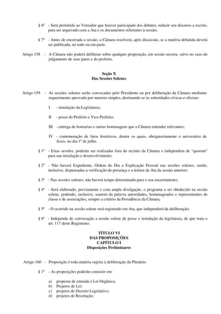 § 6º - Será permitido ao Vereador que houver participado dos debates, reduzir seu discurso a escrito,
para ser arquivado com a Ata e os documentos referentes à sessão;
§ 7º - Antes de encerrada a sessão, a Câmara resolverá, após discussão, se a matéria debatida deverá
ser publicada, no todo ou em parte.
Artigo 158 - A Câmara não poderá deliberar sobre qualquer proposição, em sessão secreta, salvo no caso do
julgamento de seus pares e do prefeito.
Seção X
Das Sessões Solenes
Artigo 159 - As sessões solenes serão convocadas pelo Presidente ou por deliberação da Câmara mediante
requerimento aprovado por maioria simples, destinando-se às solenidades cívicas e oficiais:
I - instalação da Legislatura;
II - posse do Prefeito e Vice-Prefeito;
III - entrega de honrarias e outras homenagens que a Câmara entender relevantes;
IV - comemoração de fatos históricos, dentre os quais, obrigatoriamente o aniversário de
Assis, no dia 1º de julho.
§ 1º - Estas sessões, poderão ser realizadas fora do recinto da Câmara e independem de "quorum"
para sua instalação e desenvolvimento;
§ 2º - Não haverá Expediente, Ordem do Dia e Explicação Pessoal nas sessões solenes, sendo,
inclusive, dispensadas a verificação de presença e a leitura da Ata da sessão anterior;
§ 3º - Nas sessões solenes, não haverá tempo determinado para o seu encerramento;
§ 4º - Será elaborado, previamente e com ampla divulgação, o programa a ser obedecido na sessão
solene, podendo, inclusive, usarem da palavra autoridades, homenageados e representantes de
classe e de associações, sempre a critério da Presidência da Câmara;
§ 5º - O ocorrido na sessão solene será registrado em Ata, que independerá de deliberação;
§ 6º - Independe de convocação a sessão solene de posse e instalação da legislatura, de que trata o
art. 117 deste Regimento.
TÍTULO VI
DAS PROPOSIÇÕES
CAPÍTULO I
Disposições Preliminares
Artigo 160 - Proposição é toda matéria sujeita à deliberação do Plenário.
§ 1º - As proposições poderão consistir em:
a) proposta de emenda à Lei Orgânica;
b) Projetos de Lei:
c) projetos de Decreto Legislativo;
d) projetos de Resolução;
 