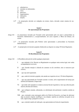 e) substitutivos;
f) emendas ou subemendas;
g) vetos;
h) pareceres;
i) requerimentos;
j) indicações;
l) moções.
§ 2º - As proposições deverão ser redigidas em termos claros, devendo conter ementa de seu
assunto.
Seção I
Da Apresentação das Proposições
Artigo 161 - As proposituras iniciadas por Vereador serão apresentadas pelo seu autor e protocoladas na
Secretaria Administrativa e, excepcionalmente, em casos urgentes, à Mesa da Câmara, em
sessão.
§ 1º - As proposições iniciadas pelo Prefeito serão apresentadas e protocoladas na Secretaria
Administrativa;
§ 2º - As proposições de iniciativa popular obedecerão ao disposto no artigo 254 deste Regimento.
Seção II
Do Recebimento das Proposições
Artigo 162 - A Presidência deixará de receber qualquer proposição:
I - que aludindo à Lei, Decreto ou Regulamento ou qualquer outra norma legal, não venha
acompanhada de seu texto;
II - que, fazendo menção à cláusula de contratos ou de convênios, não os transcreva por
extenso;
III - que seja anti-regimental;
IV - que, sendo de iniciativa popular, não atenda aos requisitos do art. 254 deste Regimento;
V - que seja apresentada por Vereador ausente à sessão, salvo requerimento de licença por
moléstia devidamente comprovada;
VI - que tenha sido rejeitada ou vetada na mesma Sessão Legislativa e não seja subscrita pela
maioria absoluta da Câmara;
VII - que configure emenda, subemenda, ou substituição não pertinente à matéria contida no
Projeto;
VIII - que, constando como mensagem aditiva do Chefe do Executivo, em lugar de adicionar
algo ao projeto original, modifique a sua redação, suprima ou substitua, em parte ou no
todo, algum artigo, parágrafo ou inciso;
IX - que, contendo matéria de indicação, seja apresentada em forma de requerimento.
 