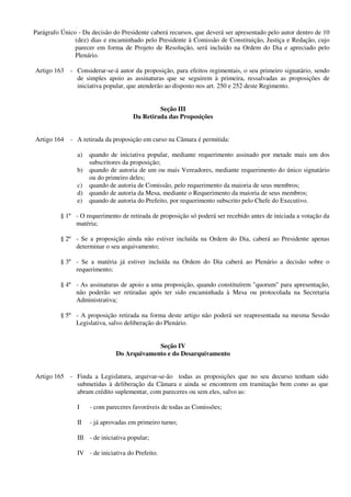 Parágrafo Único - Da decisão do Presidente caberá recursos, que deverá ser apresentado pelo autor dentro de 10
(dez) dias e encaminhado pelo Presidente à Comissão de Constituição, Justiça e Redação, cujo
parecer em forma de Projeto de Resolução, será incluído na Ordem do Dia e apreciado pelo
Plenário.
Artigo 163 - Considerar-se-á autor da proposição, para efeitos regimentais, o seu primeiro signatário, sendo
de simples apoio as assinaturas que se seguirem à primeira, ressalvadas as proposições de
iniciativa popular, que atenderão ao disposto nos art. 250 e 252 deste Regimento.
Seção III
Da Retirada das Proposições
Artigo 164 - A retirada da proposição em curso na Câmara é permitida:
a) quando de iniciativa popular, mediante requerimento assinado por metade mais um dos
subscritores da proposição;
b) quando de autoria de um ou mais Vereadores, mediante requerimento do único signatário
ou do primeiro deles;
c) quando de autoria de Comissão, pelo requerimento da maioria de seus membros;
d) quando de autoria da Mesa, mediante o Requerimento da maioria de seus membros;
e) quando de autoria do Prefeito, por requerimento subscrito pelo Chefe do Executivo.
§ 1º - O requerimento de retirada de proposição só poderá ser recebido antes de iniciada a votação da
matéria;
§ 2º - Se a proposição ainda não estiver incluída na Ordem do Dia, caberá ao Presidente apenas
determinar o seu arquivamento;
§ 3º - Se a matéria já estiver incluída na Ordem do Dia caberá ao Plenário a decisão sobre o
requerimento;
§ 4º - As assinaturas de apoio a uma proposição, quando constituírem "quorum" para apresentação,
não poderão ser retiradas após ter sido encaminhada à Mesa ou protocolada na Secretaria
Administrativa;
§ 5º - A proposição retirada na forma deste artigo não poderá ser reapresentada na mesma Sessão
Legislativa, salvo deliberação do Plenário.
Seção IV
Do Arquivamento e do Desarquivamento
Artigo 165 - Finda a Legislatura, arquivar-se-ão todas as proposições que no seu decurso tenham sido
submetidas à deliberação da Câmara e ainda se encontrem em tramitação bem como as que
abram crédito suplementar, com pareceres ou sem eles, salvo as:
I - com pareceres favoráveis de todas as Comissões;
II - já aprovadas em primeiro turno;
III - de iniciativa popular;
IV - de iniciativa do Prefeito.
 