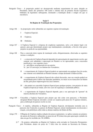 Parágrafo Único - A proposição poderá ser desarquivada mediante requerimento do autor, dirigido ao
Presidente, dentro dos primeiros 180 (cento e oitenta) dias da primeira Sessão Legislativa
Ordinária da legislatura subsequente, retomando a tramitação desde o estágio em que se
encontrava.
Seção V
Do Regime de Tramitação das Proposições
Artigo 166 - As proposições serão submetidas aos seguintes regimes de tramitação:
I - Urgência Especial;
II - Urgência;
III - Ordinária.
Artigo 167 - A Urgência Especial é a dispensa de exigências regimentais, salvo a de número legal e de
parecer, para que determinado projeto seja imediatamente considerado, a fim de evitar grave
prejuízo ou perda de sua oportunidade.
Artigo 168 - Para a concessão deste regime de tramitação serão, obrigatoriamente, observadas as seguintes
normas e condições:
I - a concessão de Urgência Especial dependerá de apresentação de requerimento escrito, que
somente será submetido à apreciação do Plenário se for apresentado, com a necessária
justificativa, e nos seguintes casos:
a) pela Mesa, em proposição de sua autoria;
b) por 1/3 (um terço), no mínimo dos Vereadores;
II - o requerimento de Urgência Especial poderá ser apresentado em qualquer fase da sessão,
mas somente será submetido ao Plenário durante o tempo destinado à Ordem do Dia;
III - o requerimento de Urgência Especial não sofrerá discussões, mas sua votação poderá ser
encaminhada pelos Líderes das bancadas partidárias, no início ou no transcorrer da Ordem
do Dia, pelo prazo improrrogável de cinco minutos;
IV - não poderá ser concedida Urgência Especial para qualquer projeto, com prejuízo de outra
Urgência Especial já votada, salvo nos casos de segurança e calamidade pública;
V - o requerimento de Urgência Especial depende, para a sua aprovação de "quorum" da
maioria absoluta dos Vereadores.
Artigo 169 - Concedida a Urgência Especial para projeto que não conte com pareceres, o Presidente
designará Relator Especial, devendo a sessão ser suspensa pelo prazo de 15 (quinze) minutos,
para a elaboração do parecer escrito ou oral.
Parágrafo Único - A matéria, submetida ao Regime de Urgência Especial, devidamente instruída com os
pareceres das Comissões ou parecer do Relator Especial, entrará imediatamente em discussão e
votação, com preferência sobre todas as demais matérias da Ordem do Dia.
Artigo 170 - O Regime de Urgência implica redução dos prazos regimentais e se aplica somente aos projetos
de autoria do Executivo submetidos ao prazo de até 30 (trinta) dias para apreciação contados da
data em que for recebida (art. 58, LOMA).
§ 1º - Os projetos submetidos ao Regime de Urgência serão enviados às Comissões Permanentes
pelo Presidente, dentro do prazo de 3 (três) dias da entrada na Secretaria da Câmara,
 