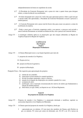 independentemente da leitura no expediente da sessão;
§ 2º - O Presidente da Comissão Permanente terá o prazo de vinte e quatro horas para designar
relator, a contar da data do seu recebimento;
§ 3º - O relator designado terá o prazo de 3 (três) dias para apresentar parecer, findo o qual sem que
o mesmo tenha sido apresentado, o Presidente da Comissão Permanente avocará o processo e
emitirá parecer;
§ 4º - A Comissão Permanente terá o prazo total de 6(seis) dias para exarar seu parecer a contar do
recebimento da matéria;
§ 5º - Findo o prazo para a Comissão competente emitir o seu parecer, o processo será enviado a
outra Comissão Permanente ou incluído na Ordem do Dia, sem o parecer da Comissão faltosa.
Artigo 171 - A tramitação ordinária aplica-se às proposições que não estejam submetidas ao Regime de
Urgência Especial ou Regime de Urgência.
CAPÍTULO II
Dos Projetos
Seção I
Disposições Preliminares
Artigo 172 - A Câmara Municipal exerce a sua função legislativa por meio de:
I - propostas de emenda à Lei Orgânica;
II - Projetos de Lei;
III - projetos de Decreto Legislativo;
IV - projetos de Resolução.
Parágrafo Único - São requisitos para apresentação dos projetos:
a) ementa de seu conteúdo;
b) enunciação exclusivamente da vontade legislativa;
c) divisão em artigos numerados, claros e concisos;
d) menção da revogação das disposições em contrário, quando for o caso;
e) assinatura do autor;
f) justificação, com a exposição circunstanciada dos motivos de mérito que fundamentem a
adoção da medida proposta;
g) observância, no que couber, ao disposto no art. 162 deste Regimento.
Seção II
Da proposta de emenda à Lei Orgânica
Artigo 173 - Proposta de emenda à Lei Orgânica é a proposição destinada a modificar, suprimir ou
acrescentar dispositivo à Lei Orgânica do Município.
Artigo 174 - A Câmara apreciará proposta de emenda à Lei Orgânica, desde que:
I - apresentada por, no mínimo, 1/3 (um terço) dos membros da Câmara, pelo Prefeito ou
por, no mínimo, 5% (cinco por cento) do eleitorado, (art. 29, CF e art. 49 e incisos da
 