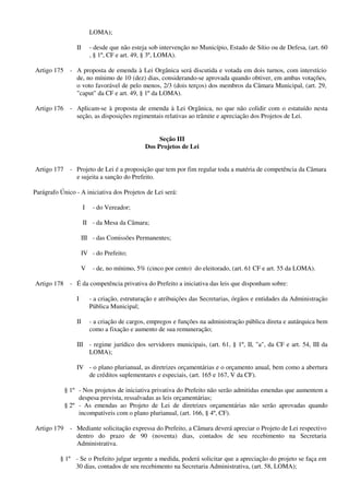 LOMA);
II - desde que não esteja sob intervenção no Município, Estado de Sítio ou de Defesa, (art. 60
, § 1º, CF e art. 49, § 3º, LOMA).
Artigo 175 - A proposta de emenda à Lei Orgânica será discutida e votada em dois turnos, com interstício
de, no mínimo de 10 (dez) dias, considerando-se aprovada quando obtiver, em ambas votações,
o voto favorável de pelo menos, 2/3 (dois terços) dos membros da Câmara Municipal, (art. 29,
"caput" da CF e art. 49, § 1º da LOMA).
Artigo 176 - Aplicam-se à proposta de emenda à Lei Orgânica, no que não colidir com o estatuído nesta
seção, as disposições regimentais relativas ao trâmite e apreciação dos Projetos de Lei.
Seção III
Dos Projetos de Lei
Artigo 177 - Projeto de Lei é a proposição que tem por fim regular toda a matéria de competência da Câmara
e sujeita a sanção do Prefeito.
Parágrafo Único - A iniciativa dos Projetos de Lei será:
I - do Vereador;
II - da Mesa da Câmara;
III - das Comissões Permanentes;
IV - do Prefeito;
V - de, no mínimo, 5% (cinco por cento) do eleitorado, (art. 61 CF e art. 55 da LOMA).
Artigo 178 - É da competência privativa do Prefeito a iniciativa das leis que disponham sobre:
I - a criação, estruturação e atribuições das Secretarias, órgãos e entidades da Administração
Pública Municipal;
II - a criação de cargos, empregos e funções na administração pública direta e autárquica bem
como a fixação e aumento de sua remuneração;
III - regime jurídico dos servidores municipais, (art. 61, § 1º, II, "a", da CF e art. 54, III da
LOMA);
IV - o plano plurianual, as diretrizes orçamentárias e o orçamento anual, bem como a abertura
de créditos suplementares e especiais, (art. 165 e 167, V da CF).
§ 1º - Nos projetos de iniciativa privativa do Prefeito não serão admitidas emendas que aumentem a
despesa prevista, ressalvadas as leis orçamentárias;
§ 2º - As emendas ao Projeto de Lei de diretrizes orçamentárias não serão aprovadas quando
incompatíveis com o plano plurianual, (art. 166, § 4º, CF).
Artigo 179 - Mediante solicitação expressa do Prefeito, a Câmara deverá apreciar o Projeto de Lei respectivo
dentro do prazo de 90 (noventa) dias, contados de seu recebimento na Secretaria
Administrativa.
§ 1º - Se o Prefeito julgar urgente a medida, poderá solicitar que a apreciação do projeto se faça em
30 dias, contados de seu recebimento na Secretaria Administrativa, (art. 58, LOMA);
 