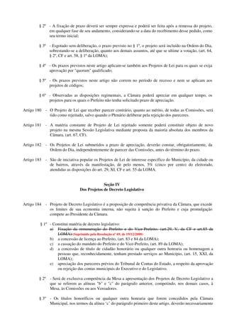 § 2º - A fixação de prazo deverá ser sempre expressa e poderá ser feita após a remessa do projeto,
em qualquer fase de seu andamento, considerando-se a data do recebimento desse pedido, como
seu termo inicial;
§ 3º - Esgotado sem deliberação, o prazo previsto no § 1º, o projeto será incluído na Ordem do Dia,
sobrestando-se a deliberação, quanto aos demais assuntos, até que se ultime a votação, (art. 64,
§ 2º, CF e art. 58, § 1º da LOMA);
§ 4º - Os prazos previstos neste artigo aplicam-se também aos Projetos de Lei para os quais se exija
aprovação por "quorum" qualificado;
§ 5º - Os prazos previstos neste artigo não correm no período de recesso e nem se aplicam aos
projetos de códigos;
§ 6º - Observadas as disposições regimentais, a Câmara poderá apreciar em qualquer tempo, os
projetos para os quais o Prefeito não tenha solicitado prazo de apreciação.
Artigo 180 - O Projeto de Lei que receber parecer contrário, quanto ao mérito, de todas as Comissões, será
tido como rejeitado, salvo quando o Plenário deliberar pela rejeição dos pareceres.
Artigo 181 - A matéria constante de Projeto de Lei rejeitado somente poderá constituir objeto de novo
projeto na mesma Sessão Legislativa mediante proposta da maioria absoluta dos membros da
Câmara, (art. 67, CF).
Artigo 182 - Os Projetos de Lei submetidos a prazo de apreciação, deverão constar, obrigatoriamente, da
Ordem do Dia, independentemente de parecer das Comissões, antes do término do prazo.
Artigo 183 - São de iniciativa popular os Projetos de Lei de interesse específico do Município, da cidade ou
de bairros, através da manifestação, de pelo menos, 5% (cinco por cento) do eleitorado,
atendidas as disposições do art. 29, XI, CF e art. 55 da LOMA.
Seção IV
Dos Projetos de Decreto Legislativo
Artigo 184 - Projeto de Decreto Legislativo é a proposição de competência privativa da Câmara, que excede
os limites de sua economia interna, não sujeita à sanção do Prefeito e cuja promulgação
compete ao Presidente da Câmara.
§ 1º - Constitui matéria de decreto legislativo:
a) Fixação da remuneração do Prefeito e do Vice-Prefeito. (art.29, V, da CF e art.85 da
LOMA) (Suprimido pela Resolução nº 69, de 19/12/2000)
b) a concessão de licença ao Prefeito, (art. 83 e 84 da LOMA);
c) a cassação do mandato do Prefeito e do Vice-Prefeito, (art. 89 da LOMA);
d) a concessão de título de cidadão honorário ou qualquer outra honraria ou homenagem a
pessoas que, reconhecidamente, tenham prestado serviços ao Município, (art. 15, XXI, da
LOMA);
e) apreciação dos pareceres prévios do Tribunal de Contas do Estado, a respeito da aprovação
ou rejeição das contas municipais do Executivo e do Legislativo.
§ 2º - Será de exclusiva competência da Mesa a apresentação dos Projetos de Decreto Legislativo a
que se referem as alíneas "b" e "c" do parágrafo anterior, competindo, nos demais casos, à
Mesa, às Comissões ou aos Vereadores.
§ 3º - Os títulos honoríficos ou qualquer outra honraria que forem concedidos pela Câmara
Municipal, nos termos da alínea ‘c’ do parágrafo primeiro deste artigo, deverão necessariamente
 