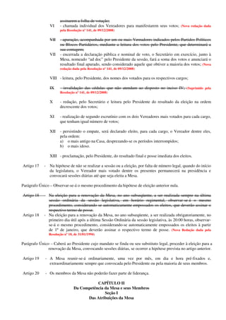 assinarem a folha de votação;
VI - chamada individual dos Vereadores para manifestarem seus votos; (Nova redação dada
pela Resolução nº 141, de 09/12/2008)
VII - apuração, acompanhada por um ou mais Vereadores indicados pelos Partidos Políticos
ou Blocos Partidários, mediante a leitura dos votos pelo Presidente, que determinará a
sua contagem;
VII - encerrada a declaração pública e nominal de voto, o Secretário em exercício, junto à
Mesa, nomeado “ad doc” pelo Presidente da sessão, fará a soma dos votos e anunciará o
resultado final apurado, sendo considerado aquele que obtiver a maioria dos votos; (Nova
redação dada pela Resolução nº 141, de 09/12/2008)
VIII - leitura, pelo Presidente, dos nomes dos votados para os respectivos cargos;
IX - invalidação das cédulas que não atendam ao disposto no inciso IV; (Suprimido pela
Resolução nº 141, de 09/12/2008)
X - redação, pelo Secretário e leitura pelo Presidente do resultado da eleição na ordem
decrescente dos votos;
XI - realização de segundo escrutínio com os dois Vereadores mais votados para cada cargo,
que tenham igual número de votos;
XII - persistindo o empate, será declarado eleito, para cada cargo, o Vereador dentre eles,
pela ordem:
a) o mais antigo na Casa, desprezando-se os períodos interrompidos;
b) o mais idoso.
XIII - proclamação, pelo Presidente, do resultado final e posse imediata dos eleitos.
Artigo 17 - Na hipótese de não se realizar a sessão ou a eleição, por falta de número legal, quando do início
da legislatura, o Vereador mais votado dentre os presentes permanecerá na presidência e
convocará sessões diárias até que seja eleita a Mesa.
Parágrafo Único – Observar-se-á o mesmo procedimento da hipótese de eleição anterior nula.
Artigo 18 - Na eleição para a renovação da Mesa, no ano subseqüente, a ser realizada sempre na última
sessão ordinária da sessão legislativa, em horário regimental, observar-se-á o mesmo
procedimento, considerando-se automaticamente empossados os eleitos, que deverão assinar o
respectivo termo de posse.
Artigo 18 - Na eleição para a renovação da Mesa, no ano subseqüente, a ser realizada obrigatoriamente, no
primeiro dia útil após a última Sessão Ordinária da sessão legislativa, às 20:00 horas, observar-
se-á o mesmo procedimento, considerando-se automaticamente empossados os eleitos à partir
de 1º de janeiro, que deverão assinar o respectivo termo de posse. (Nova Redação dada pela
Resolução nº 18, de 31/01/1994)
Parágrafo Único – Caberá ao Presidente cujo mandato se finda ou seu substituto legal, proceder à eleição para a
renovação da Mesa, convocando sessões diárias, se ocorrer a hipótese prevista no artigo anterior.
Artigo 19 - A Mesa reunir-se-á ordinariamente, uma vez por mês, em dia e hora pré-fixados e,
extraordinariamente sempre que convocada pelo Presidente ou pela maioria de seus membros.
Artigo 20 - Os membros da Mesa não poderão fazer parte de liderança.
CAPÍTULO II
Da Competência da Mesa e seus Membros
Seção I
Das Atribuições da Mesa
 