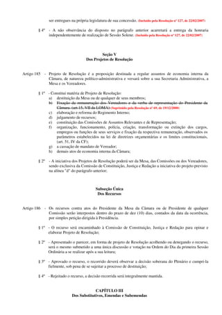 ser entregues na própria legislatura de sua concessão. (Incluído pela Resolução nº 127, de 22/02/2007)
§ 4º - A não observância do disposto no parágrafo anterior acarretará a entrega da honraria
independentemente de realização de Sessão Solene. (Incluído pela Resolução nº 127, de 22/02/2007)
Seção V
Dos Projetos de Resolução
Artigo 185 - Projeto de Resolução é a proposição destinada a regular assuntos de economia interna da
Câmara, de natureza político-administrativa e versará sobre a sua Secretaria Administrativa, a
Mesa e os Vereadores.
§ 1º - Constitui matéria de Projeto de Resolução:
a) destituição da Mesa ou de qualquer de seus membros;
b) Fixação da remuneração dos Vereadores e da verba de representação do Presidente da
Câmara. (art.15, VII da LOMA) (Suprimido pela Resolução nº 69, de 19/12/2000)
c) elaboração e reforma do Regimento Interno;
d) julgamento de recursos;
e) constituição das Comissões de Assuntos Relevantes e de Representação;
f) organização, funcionamento, polícia, criação, transformação ou extinção dos cargos,
empregos ou funções de seus serviços e fixação da respectiva remuneração, observados os
parâmetros estabelecidos na lei de diretrizes orçamentárias e os limites constitucionais,
(art. 51, IV da CF);
g) a cassação de mandato de Vereador;
h) demais atos de economia interna da Câmara;
§ 2º - A iniciativa dos Projetos de Resolução poderá ser da Mesa, das Comissões ou dos Vereadores,
sendo exclusiva da Comissão de Constituição, Justiça e Redação a iniciativa do projeto previsto
na alínea "d" do parágrafo anterior;
Subseção Única
Dos Recursos
Artigo 186 - Os recursos contra atos do Presidente da Mesa da Câmara ou de Presidente de qualquer
Comissão serão interpostos dentro do prazo de dez (10) dias, contados da data da ocorrência,
por simples petição dirigida à Presidência.
§ 1º - O recurso será encaminhado à Comissão de Constituição, Justiça e Redação para opinar e
elaborar Projeto de Resolução;
§ 2º - Apresentado o parecer, em forma de projeto de Resolução acolhendo ou denegando o recurso,
será o mesmo submetido a uma única discussão e votação na Ordem do Dia da primeira Sessão
Ordinária a se realizar após a sua leitura;
§ 3º - Aprovado o recurso, o recorrido deverá observar a decisão soberana do Plenário e cumpri-la
fielmente, sob pena de se sujeitar a processo de destituição;
§ 4º - Rejeitado o recurso, a decisão recorrida será integralmente mantida.
CAPÍTULO III
Dos Substitutivos, Emendas e Subemendas
 