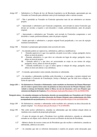 Artigo 187 - Substitutivo é o Projeto de Lei, de Decreto Legislativo ou de Resolução, apresentado por um
Vereador ou Comissão para substituir outro já em tramitação sobre o mesmo assunto.
§ 1º - Não é permitido ao Vereador ou Comissão apresentar mais de um substitutivo ao mesmo
projeto;
§ 2º - Apresentado o substitutivo por Comissão competente, será enviado às outras Comissões que
devam ser ouvidas a respeito e será discutido e votado, preferencialmente, antes do projeto
original;
§ 3º - Apresentado o substitutivo por Vereador, será enviado às Comissões competentes e será
discutido e votado, preferencialmente, antes do projeto original;
§ 4º - Sendo aprovado o substitutivo, o projeto original ficará prejudicado, e no caso de rejeição
tramitará normalmente.
Artigo 188 - Emenda é a proposição apresentada como acessória de outra.
§ 1º - As emendas podem ser supressivas, substitutivas, aditivas e modificativas:
I - Emenda supressiva é a que visa suprimir, em parte ou no todo, o artigo, parágrafo, inciso,
alínea ou item do projeto;
II - Emenda substitutiva é a que deve ser colocada em lugar do artigo, parágrafo, inciso,
alínea ou item do projeto;
III - Emenda aditiva é a que deve ser acrescentada ao corpo ou aos termos do artigo,
parágrafo, inciso, alínea ou item do projeto;
IV - Emenda modificativa é a que se refere apenas à redação do artigo, parágrafo, inciso,
alínea ou item sem alterar a sua substância.
§ 2º - A emenda, apresentada à outra emenda, denomina-se subemenda.
§ 3º - As emendas e subemendas recebidas serão discutidas e, se aprovadas, o projeto original será
encaminhado à Comissão de Constituição, Justiça e Redação, que lhe dará nova redação, na
forma do aprovado.
Artigo 189 - Os Substitutivos, Emendas e Subemendas, serão recebidos na Secretaria da Câmara Municipal
até 24 (vinte e quatro) horas antes da primeira ou única discussão do Projeto Original, sendo
vedado a entrega de Emendas direto à Mesa, no ato da discussão, salvo nos Projetos que
entrarem em Regime de Urgância. (Nova Redação dada pela Resolução nº 64, de 05/08/1998)
Parágrafo único - As emendas entregues na Secretaria, deverão ser encaminhadas aos Vereadores até 12 (doze)
horas antes da primeira ou única discussão do Projeto Original, para conhecimento dos Edis,
acompanhada de sua justificativa. (Nova Redação dada pela Resolução nº 64, de 05/08/1998)
Artigo 189 - Os Substitutivos, emendas e subemendas serão recebidos até a primeira ou única discussão do
projeto original. (Nova Redação dada pela Resolução nº 70, de 03/05/2001)
Artigo 190 - Não serão aceitos substitutivos, emendas ou subemendas que não tenham relação direta ou
imediata com a matéria da proposição principal.
§ 1º - O autor do projeto do qual o Presidente tiver recebido substitutivo, emenda ou subemenda
estranho ao seu objeto, terá o direito de recorrer ao Plenário da decisão do Presidente;
§ 2º - Idêntico direito de recurso contra ato do Presidente que não receber o substitutivo, emenda ou
subemenda, caberá ao seu autor;
§ 3º - As emendas que não se referirem diretamente à matéria do projeto serão destacadas para
 