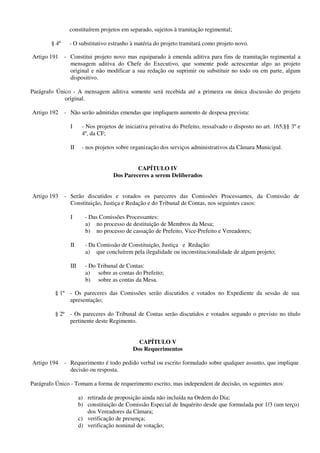 constituírem projetos em separado, sujeitos à tramitação regimental;
§ 4º - O substitutivo estranho à matéria do projeto tramitará como projeto novo.
Artigo 191 - Constitui projeto novo mas equiparado à emenda aditiva para fins de tramitação regimental a
mensagem aditiva do Chefe do Executivo, que somente pode acrescentar algo ao projeto
original e não modificar a sua redação ou suprimir ou substituir no todo ou em parte, algum
dispositivo.
Parágrafo Único - A mensagem aditiva somente será recebida até a primeira ou única discussão do projeto
original.
Artigo 192 - Não serão admitidas emendas que impliquem aumento de despesa prevista:
I - Nos projetos de iniciativa privativa do Prefeito, ressalvado o disposto no art. 165,§§ 3º e
4º, da CF;
II - nos projetos sobre organização dos serviços administrativos da Câmara Municipal.
CAPÍTULO IV
Dos Pareceres a serem Deliberados
Artigo 193 - Serão discutidos e votados os pareceres das Comissões Processantes, da Comissão de
Constituição, Justiça e Redação e do Tribunal de Contas, nos seguintes casos:
I - Das Comissões Processantes:
a) no processo de destituição de Membros da Mesa;
b) no processo de cassação de Prefeito, Vice-Prefeito e Vereadores;
II - Da Comissão de Constituição, Justiça e Redação:
a) que concluírem pela ilegalidade ou inconstitucionalidade de algum projeto;
III - Do Tribunal de Contas:
a) sobre as contas do Prefeito;
b) sobre as contas da Mesa.
§ 1º - Os pareceres das Comissões serão discutidos e votados no Expediente da sessão de sua
apresentação;
§ 2º - Os pareceres do Tribunal de Contas serão discutidos e votados segundo o previsto no título
pertinente deste Regimento.
CAPÍTULO V
Dos Requerimentos
Artigo 194 - Requerimento é todo pedido verbal ou escrito formulado sobre qualquer assunto, que implique
decisão ou resposta.
Parágrafo Único - Tomam a forma de requerimento escrito, mas independem de decisão, os seguintes atos:
a) retirada de proposição ainda não incluída na Ordem do Dia;
b) constituição de Comissão Especial de Inquérito desde que formulada por 1/3 (um terço)
dos Vereadores da Câmara;
c) verificação de presença;
d) verificação nominal de votação;
 