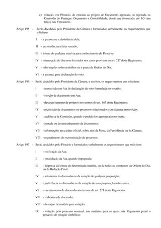 e) votação, em Plenário, de emenda ao projeto de Orçamento aprovada ou rejeitada na
Comissão de Finanças, Orçamento e Contabilidade, desde que formulada por 1/3 (um
terço) dos Vereadores.
Artigo 195 - Serão decididos pelo Presidente da Câmara e formulados verbalmente, os requerimentos que
solicitem:
I - a palavra ou a desistência dela;
II - permissão para falar sentado;
III - leitura de qualquer matéria para conhecimento do Plenário;
IV - interrupção do discurso do orador nos casos previstos no art. 217 deste Regimento;
V - informações sobre trabalhos ou a pauta da Ordem do Dia;
VI - a palavra, para declaração do voto.
Artigo 196 - Serão decididos pelo Presidente da Câmara, e escritos, os requerimentos que solicitem:
I - transcrição em Ata de declaração de voto formulada por escrito;
II - iserção de documento em Ata;
III - desarquivamento de projetos nos termos do art. 165 deste Regimento;
IV - requisição de documentos ou processos relacionados com alguma proposição;
V - audiência de Comissão, quando o pedido for apresentado por outra:
VI - juntada ou desentranhamento de documentos;
VII - informações em caráter oficial, sobre atos da Mesa, da Presidência ou da Câmara;
VIII - requerimento de reconstituição de processos.
Artigo 197 - Serão decididos pelo Plenário e formulados verbalmente os requerimentos que solicitem:
I - retificação da Ata;
II - invalidação da Ata, quando impugnada;
III - dispensa da leitura de determinada matéria, ou de todas as constantes da Ordem do Dia,
ou da Redação Final;
IV - adiamento da discussão ou da votação de qualquer proposição;
V - preferência na discussão ou da votação de uma proposição sobre outra;
VI - encerramento da discussão nos termos do art. 221 deste Regimento;
VII - reabertura de discussão;
VIII - destaque de matéria para votação;
IX - votação pelo processo nominal, nas matérias para as quais este Regimento prevê o
processo de votação simbólico;
 
