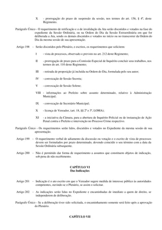 X - prorrogação do prazo de suspensão da sessão, nos termos do art. 156, § 4º, deste
Regimento.
Parágrafo Único - O requerimento de retificação e o de invalidação da Ata serão discutidos e votados na fase do
expediente da Sessão Ordinária, ou na Ordem do Dia da Sessão Extraordinária em que for
deliberada a Ata, sendo os demais discutidos e votados no início ou no transcorrer da Ordem do
Dia da mesma sessão de sua apresentação.
Artigo 198 - Serão discutidos pelo Plenário, e escritos, os requerimentos que solicitem:
I - vista de processos, observado o previsto no art. 212 deste Regimento;
II - prorrogação de prazo para a Comissão Especial de Inquérito concluir seus trabalhos, nos
termos do art. 110 deste Regimento;
III - retirada de proposição já incluída na Ordem do Dia, formulada pelo seu autor;
IV - convocação de Sessão Secreta;
V - convocação de Sessão Solene;
VIII - informações ao Prefeito sobre assunto determinado, relativo à Administração
Municipal;
IX - convocação de Secretário Municipal;
X - licença de Vereador, (art. 18, §§ 2º e 3º, LOMA);
XI - a iniciativa da Câmara, para a abertura de Inquérito Policial ou de instauração de Ação
Penal contra o Prefeito e intervenção no Processo Crime respectivo.
Parágrafo Único - Os requerimentos serão lidos, discutidos e votados no Expediente da mesma sessão de sua
apresentação.
Artigo 199 - O requerimento verbal de adiamento da discussão ou votação e o escrito de vista de processos
devem ser formulados por prazo determinado, devendo coincidir o seu término com a data da
Sessão Ordinária subsequente.
Artigo 200 - Não é permitido dar forma de requerimento a assuntos que constituem objetos de indicação,
sob pena de não recebimento.
CAPÍTULO VI
Das Indicações
Artigo 201 - Indicação é o ato escrito em que o Vereador sugere medida de interesse público às autoridades
competentes, ouvindo-se o Plenário, se assim o solicitar.
Artigo 202 - As indicações serão lidas no Expediente e encaminhadas de imediato a quem de direito, se
independerem de deliberação.
Parágrafo Único - Se a deliberação tiver sido solicitada, o encaminhamento somente será feito após a aprovação
do Plenário.
CAPÍTULO VII
 