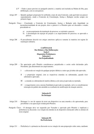 § 5º - Findo o prazo previsto no parágrafo anterior, a matéria será incluída na Ordem do Dia, para
deliberação, com ou sem parecer.
Artigo 207 - Quando qualquer proposição for atribuída a mais de uma Comissão, cada qual dará seu parecer
separadamente, sendo a Comissão de Constituição, Justiça e Redação ouvida sempre em
primeiro lugar.
Parágrafo Único - Concluindo a Comissão de Constituição, Justiça e Redação pela ilegalidade ou
inconstitucionalidade de um projeto, deve o parecer ir a Plenário para ser discutido e votado,
procedendo-se:
a) ao prosseguimento da tramitação do processo, se rejeitado o parecer;
b) à proclamação da rejeição do projeto e ao arquivamento do processo, se aprovado o
parecer.
Artigo 208 - O procedimento descrito nos artigos anteriores aplica-se somente às matérias em regime de
tramitação ordinária.
CAPÍTULO II
Dos Debates e Das Deliberações
Seção I
Disposições Preliminares
Subseção I
Da Prejudicalidade
Artigo 209 - Na apreciação pelo Plenário consideram-se prejudicadas e assim serão declaradas pelo
Presidente, que determinará seu arquivamento:
I - a discussão ou votação de qualquer projeto idêntico a outro que já tenha sido aprovado;
II - a proposição original, com as respectivas emendas ou subemendas, quando tiver
substitutivo aprovado;
III - a emenda ou subemenda de matéria idêntica a de outra já aprovada ou rejeitada;
IV - o requerimento com a mesma finalidade já aprovado ou rejeitado, salvo se consubstanciar
reiteração de pedido não atendido ou resultante de modificação da situação anterior.
Subseção II
Do Destaque
Artigo 210 - Destaque é o ato de separar do texto um dispositivo ou uma emenda a ele apresentada, para
possibilitar a sua apreciação isolada pelo Plenário.
Parágrafo Único - O destaque deve ser requerido por Vereador e aprovado pelo Plenário e implicará a
preferência na discussão e na votação da emenda ou do dispositivo destacado sobre os demais do
texto original.
Subseção III
Da Preferência
Artigo 211 - Preferência é a primazia na discussão ou na votação de uma proposição sobre outra, mediante
 