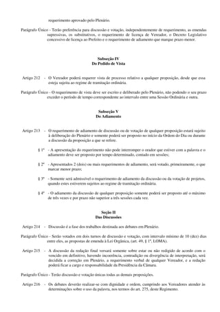 requerimento aprovado pelo Plenário.
Parágrafo Único - Terão preferência para discussão e votação, independentemente de requerimento, as emendas
supressivas, os substitutivos, o requerimento de licença de Vereador, o Decreto Legislativo
concessivo de licença ao Prefeito e o requerimento de adiamento que marque prazo menor.
Subseção IV
Do Pedido de Vista
Artigo 212 - O Vereador poderá requerer vista de processo relativo a qualquer proposição, desde que essa
esteja sujeita ao regime de tramitação ordinária.
Parágrafo Único - O requerimento de vista deve ser escrito e deliberado pelo Plenário, não podendo o seu prazo
exceder o período de tempo correspondente ao intervalo entre uma Sessão Ordinária e outra.
Subseção V
Do Adiamento
Artigo 213 - O requerimento de adiamento de discussão ou de votação de qualquer proposição estará sujeito
à deliberação do Plenário e somente poderá ser proposto no início da Ordem do Dia ou durante
a discussão da proposição a que se refere.
§ 1º - A apresentação do requerimento não pode interromper o orador que estiver com a palavra e o
adiamento deve ser proposto por tempo determinado, contado em sessões;
§ 2º - Apresentados 2 (dois) ou mais requerimentos de adiamento, será votado, primeiramente, o que
marcar menor prazo;
§ 3º - Somente será admissível o requerimento de adiamento da discussão ou da votação de projetos,
quando estes estiverem sujeitos ao regime de tramitação ordinária.
§ 4º - O adiamento da discussão de qualquer proposição somente poderá ser proposto até o máximo
de três vezes e por prazo não superior a três sessões cada vez.
Seção II
Das Discussões
Artigo 214 - Discussão é a fase dos trabalhos destinada aos debates em Plenário.
Parágrafo Único - Serão votados em dois turnos de discussão e votação, com intervalo mínimo de 10 (dez) dias
entre eles, as propostas de emenda à Lei Orgânica, (art. 49, § 1º, LOMA).
Artigo 215 - A discussão da redação final versará somente sobre estar ou não redigido de acordo com o
vencido em definitivo, havendo incoerência, contradição ou divergência de interpretação, será
decidida a correção em Plenário, a requerimento verbal de qualquer Vereador, e a redação
poderá ficar a cargo e responsabilidade da Presidência da Câmara.
Parágrafo Único - Terão discussão e votação únicas todas as demais proposições.
Artigo 216 - Os debates deverão realizar-se com dignidade e ordem, cumprindo aos Vereadores atender às
determinações sobre o uso da palavra, nos termos do art. 275, deste Regimento.
 