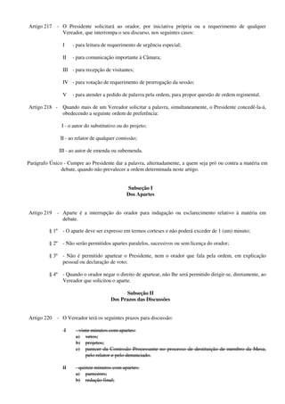 Artigo 217 - O Presidente solicitará ao orador, por iniciativa própria ou a requerimento de qualquer
Vereador, que interrompa o seu discurso, nos seguintes casos:
I - para leitura de requerimento de urgência especial;
II - para comunicação importante à Câmara;
III - para recepção de visitantes;
IV - para votação de requerimento de prorrogação da sessão;
V - para atender a pedido de palavra pela ordem, para propor questão de ordem regimental.
Artigo 218 - Quando mais de um Vereador solicitar a palavra, simultaneamente, o Presidente concedê-la-á,
obedecendo a seguinte ordem de preferência:
I - o autor do substitutivo ou do projeto;
II - ao relator de qualquer comissão;
III - ao autor de emenda ou subemenda.
Parágrafo Único - Cumpre ao Presidente dar a palavra, alternadamente, a quem seja pró ou contra a matéria em
debate, quando não prevalecer a ordem determinada neste artigo.
Subseção I
Dos Apartes
Artigo 219 - Aparte é a interrupção do orador para indagação ou esclarecimento relativo à matéria em
debate.
§ 1º - O aparte deve ser expresso em termos corteses e não poderá exceder de 1 (um) minuto;
§ 2º - Não serão permitidos apartes paralelos, sucessivos ou sem licença do orador;
§ 3º - Não é permitido apartear o Presidente, nem o orador que fala pela ordem, em explicação
pessoal ou declaração de voto;
§ 4º - Quando o orador negar o direito de apartear, não lhe será permitido dirigir-se, diretamente, ao
Vereador que solicitou o aparte.
Subseção II
Dos Prazos das Discussões
Artigo 220 - O Vereador terá os seguintes prazos para discussão:
I - vinte minutos com apartes:
a) vetos;
b) projetos;
c) parecer da Comissão Processante no processo de destituição de membro da Mesa,
pelo relator e pelo denunciado.
II - quinze minutos com apartes:
a) pareceres;
b) redação final;
 