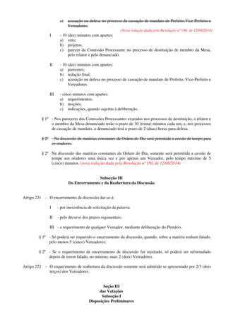 c) acusação ou defesa no processo de cassação de mandato de Prefeito,Vice-Prefeito e
Vereadores;
(Nova redação dada pela Resolução nº 180, de 12/08/2014)
I - 10 (dez) minutos com apartes:
a) veto;
b) projetos;
c) parecer da Comissão Processante no processo de destituição de membro da Mesa,
pelo relator e pelo denunciado.
II - 10 (dez) minutos com apartes:
a) pareceres;
b) redação final;
c) acusação ou defesa no processo de cassação de mandato de Prefeito, Vice-Prefeito e
Vereadores.
III - cinco minutos com apartes:
a) requerimentos;
b) moções;
c) indicações, quando sujeitas à deliberação.
§ 1º - Nos pareceres das Comissões Processantes exarados nos processos de destituição, o relator e
o membro da Mesa denunciado terão o prazo de 30 (trinta) minutos cada um, e, nos processos
de cassação de mandato, o denunciado terá o prazo de 2 (duas) horas para defesa.
§ 2º - Na discussão de matérias constantes da Ordem do Dia será permitida a cessão de tempo para
os oradores.
§ 2º Na discussão das matérias constantes da Ordem do Dia, somente será permitida a cessão de
tempo aos oradores uma única vez e por apenas um Vereador, pelo tempo máximo de 5
(cinco) minutos. (nova redação dada pela Resolução nº 180, de 12/08/2014)
Subseção III
Do Encerramento e da Reabertura da Discussão
Artigo 221 - O encerramento da discussão dar-se-á:
I - por inexistência de solicitação da palavra;
II - pelo decurso dos prazos regimentais;
III - a requerimento de qualquer Vereador, mediante deliberação do Plenário.
§ 1º - Só poderá ser requerido o encerramento da discussão, quando, sobre a matéria tenham falado,
pelo menos 5 (cinco) Vereadores;
§ 2º - Se o requerimento de encerramento de discussão for rejeitado, só poderá ser reformulado
depois de terem falado, no mínimo, mais 2 (dois) Vereadores.
Artigo 222 - O requerimento de reabertura da discussão somente será admitido se apresentado por 2/3 (dois
terços) dos Vereadores.
Seção III
das Votações
Subseção I
Disposições Preliminares
 
