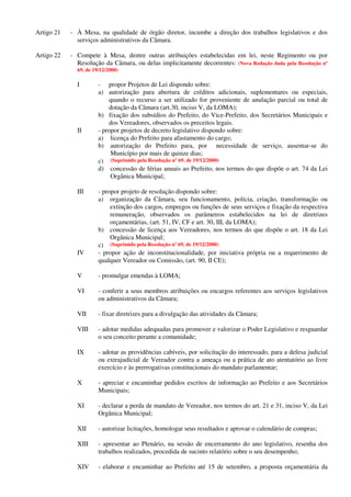 Artigo 21 - À Mesa, na qualidade de órgão diretor, incumbe a direção dos trabalhos legislativos e dos
serviços administrativos da Câmara.
Artigo 22 - Compete à Mesa, dentre outras atribuições estabelecidas em lei, neste Regimento ou por
Resolução da Câmara, ou delas implicitamente decorrentes: (Nova Redação dada pela Resolução nº
69, de 19/12/2000)
I - propor Projetos de Lei dispondo sobre:
a) autorização para abertura de créditos adicionais, suplementares ou especiais,
quando o recurso a ser utilizado for proveniente de anulação parcial ou total de
dotação da Câmara (art.30, inciso V, da LOMA);
b) fixação dos subsídios do Prefeito, do Vice-Prefeito, dos Secretários Municipais e
dos Vereadores, observados os preceitos legais.
II - propor projetos de decreto legislativo dispondo sobre:
a) licença do Prefeito para afastamento do cargo;
b) autorização do Prefeito para, por necessidade de serviço, ausentar-se do
Município por mais de quinze dias;
c) (Suprimido pela Resolução nº 69, de 19/12/2000)
d) concessão de férias anuais ao Prefeito, nos termos do que dispõe o art. 74 da Lei
Orgânica Municipal;
III - propor projeto de resolução dispondo sobre:
a) organização da Câmara, seu funcionamento, polícia, criação, transformação ou
extinção dos cargos, empregos ou funções de seus serviços e fixação da respectiva
remuneração, observados os parâmetros estabelecidos na lei de diretrizes
orçamentárias, (art. 51, IV, CF e art. 30, III, da LOMA);
b) concessão de licença aos Vereadores, nos termos do que dispõe o art. 18 da Lei
Orgânica Municipal;
c) (Suprimido pela Resolução nº 69, de 19/12/2000)
IV - propor ação de inconstitucionalidade, por iniciativa própria ou a requerimento de
qualquer Vereador ou Comissão, (art. 90, II CE);
V - promulgar emendas à LOMA;
VI - conferir a seus membros atribuições ou encargos referentes aos serviços legislativos
ou administrativos da Câmara;
VII - fixar diretrizes para a divulgação das atividades da Câmara;
VIII - adotar medidas adequadas para promover e valorizar o Poder Legislativo e resguardar
o seu conceito perante a comunidade;
IX - adotar as providências cabíveis, por solicitação do interessado, para a defesa judicial
ou extrajudicial de Vereador contra a ameaça ou a prática de ato atentatório ao livre
exercício e às prerrogativas constitucionais do mandato parlamentar;
X - apreciar e encaminhar pedidos escritos de informação ao Prefeito e aos Secretários
Municipais;
XI - declarar a perda de mandato de Vereador, nos termos do art. 21 e 31, inciso V, da Lei
Orgânica Municipal;
XII - autorizar licitações, homologar seus resultados e aprovar o calendário de compras;
XIII - apresentar ao Plenário, na sessão de encerramento do ano legislativo, resenha dos
trabalhos realizados, procedida de sucinto relatório sobre o seu desempenho;
XIV - elaborar e encaminhar ao Prefeito até 15 de setembro, a proposta orçamentária da
 