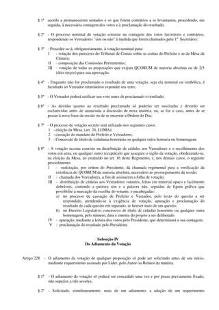 § 1º acordo a permanecerem sentados e os que forem contrários a se levantarem, procedendo, em
seguida, à necessária contagem dos votos e à proclamação do resultado;
§ 2º - O processo nominal de votação consiste na contagem dos votos favoráveis e contrários,
respondendo os Vereadores "sim ou não" à medida que forem chamados pelo 1º Secretário;
§ 3º - Proceder-se-á, obrigatoriamente, à votação nominal para:
I - votação dos pareceres do Tribunal de Contas sobre as contas do Prefeito e as da Mesa da
Câmara;
II - composição das Comissões Permanentes;
III - votação de todas as proposições que exijam QUORUM de maioria absoluta ou de 2/3
(dois terços) para sua aprovação.
§ 4º - Enquanto não for proclamado o resultado de uma votação, seja ela nominal ou simbólica, é
facultado ao Vereador retardatário expender seu voto;
§ 5º - O Vereador poderá retificar seu voto antes de proclamado o resultado;
§ 6º - As dúvidas quanto ao resultado proclamado só poderão ser suscitadas e deverão ser
esclarecidas antes de anunciada a discussão de nova matéria, ou, se for o caso, antes de se
passar à nova frase da sessão ou de se encerrar a Ordem do Dia;
§ 7º - O processo de votação secreto será utilizado nos seguintes casos:
1 - eleição da Mesa, (art. 24, LOMA);
2 - cassação do mandato do Prefeito e Vereadores;
3 - Concessão de título de cidadania honorária ou qualquer outra honraria ou homenagem.
§ 8º - A votação secreta consiste na distribuição de cédulas aos Vereadores e o recolhimento dos
votos em urna, ou qualquer outro receptáculo que assegure o sigilo da votação, obedecendo-se,
na eleição da Mesa, ao estatuído no art. 16 deste Regimento, e, nos demais casos, o seguinte
procedimento:
I - realização, por ordem do Presidente, da chamada regimental para a verificação da
existência do QUORUM de maioria absoluta, necessário ao prosseguimento da sessão;
II - chamada dos Vereadores, a fim de assinarem a folha de votação;
III - distribuição de cédulas aos Vereadores votantes, feitas em material opaco e facilmente
dobráveis, contendo a palavra sim e a palavra não, seguidas de figura gráfica que
possibilite a marcação da escolha do votante, e encabeçadas:
a) no processo de cassação de Prefeito e Vereador, pelo texto do quesito a ser
respondido, atendendo-se à exigência de votação, apuração e proclamação do
resultado de cada quesito em separado, se houver mais de um quesito;
b) no Decreto Legislativo concessivo de título de cidadão honorário ou qualquer outra
homenagem, pelo número, data e ementa do projeto a ser deliberado.
IV - apuração, mediante a leitura dos votos pelo Presidente, que determinará a sua contagem;
V - proclamação do resultado pelo Presidente.
Subseção IV
Do Adiamento da Votação
Artigo 228 - O adiamento da votação de qualquer proposição só pode ser solicitado antes de seu início,
mediante requerimento assinado por Líder, pelo Autor ou Relator da matéria.
§ 1º - O adiamento da votação só poderá ser concedido uma vez e por prazo previamente fixado,
não superior a três sessões;
§ 2º - Solicitado, simultaneamente, mais de um adiamento, a adoção de um requerimento
 