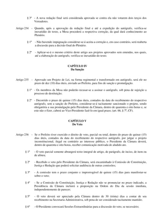 § 3º - A nova redação final será considerada aprovada se contra ela não votarem dois terços dos
Vereadores.
Artigo 234 - Quando, após a aprovação da redação final e até a expedição do autógrafo, verifica-se
inexatidão do texto, a Mesa procederá a respectiva correção, da qual dará conhecimento ao
Plenário.
§ 1º - Não havendo impugnação considerar-se-á aceita a correção e, em caso contrário, será reaberta
a discussão para a decisão final do Plenário.
§ 2º - Aplicar-se-á o mesmo critério deste artigo aos projetos aprovados sem emendas, nos quais,
até a elaboração do autógrafo, verifica-se inexatidão do texto.
CAPÍTULO IV
Da Sanção
Artigo 235 - Aprovado um Projeto de Lei, na forma regimental e transformado em autógrafo, será ele no
prazo de dez (10) dias úteis, enviado ao Prefeito, para fins de sanção e promulgação.
§ 1º - Os membros da Mesa não poderão recusar-se a assinar o autógrafo, sob pena de sujeição a
processo de destituição;
§ 2º - Decorrido o prazo de quinze (15) dias úteis, contados da data do recebimento do respectivo
autógrafo, sem a sanção do Prefeito, considerar-se-á tacitamente sancionado o projeto, sendo
obrigatória a sua promulgação pelo Presidente da Câmara, dentro de quarenta e oito horas e, se
este não o fizer, caberá ao Vice-Presidente fazê-lo em igual prazo, (art. 66, § 7º, CF).
CAPÍTULO V
Do Veto
Artigo 236 - Se o Prefeito tiver exercido o direito de veto, parcial ou total, dentro do prazo de quinze (15)
dias úteis, contados da data do recebimento do respectivo autógrafo, por julgar o projeto
inconstitucional, ilegal ou contrário ao interesse público, o Presidente da Câmara deverá,
dentro de quarenta e oito horas, receber comunicação motivada do aludido ato.
§ 1º - O veto parcial somente abrangerá texto integral de artigo, de parágrafo, de inciso, de item ou
de alínea;
§ 2º - Recebido o veto pelo Presidente da Câmara, será encaminhado à Comissão de Constituição,
Justiça e Redação que poderá solicitar audiência de outras comissões;
§ 3º - A comissão tem o prazo conjunto e improrrogável de quinze (15) dias para manifestar-se
sobre o veto;
§ 4º - Se a Comissão de Constituição, Justiça e Redação não se pronunciar no prazo indicado, a
Presidência da Câmara incluirá a proposição na Ordem do Dia da sessão imediata,
independentemente de parecer;
§ 5º - O veto deverá ser apreciado pela Câmara dentro de 30 (trinta) dias a contar de seu
recebimento na Secretaria Administrativa, sob pena de ser considerado tacitamente mantido;
§ 6º - O Presidente convocará Sessões Extraordinárias para a discussão do veto, se necessário;
 