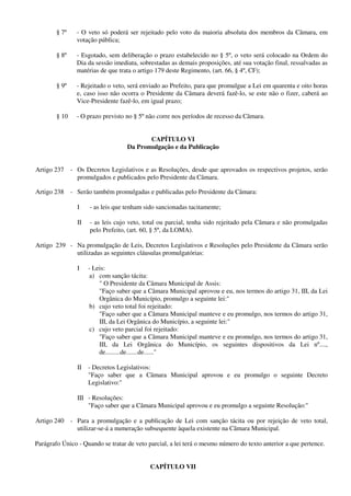 § 7º - O veto só poderá ser rejeitado pelo voto da maioria absoluta dos membros da Câmara, em
votação pública;
§ 8º - Esgotado, sem deliberação o prazo estabelecido no § 5º, o veto será colocado na Ordem do
Dia da sessão imediata, sobrestadas as demais proposições, até sua votação final, ressalvadas as
matérias de que trata o artigo 179 deste Regimento, (art. 66, § 4º, CF);
§ 9º - Rejeitado o veto, será enviado ao Prefeito, para que promulgue a Lei em quarenta e oito horas
e, caso isso não ocorra o Presidente da Câmara deverá fazê-lo, se este não o fizer, caberá ao
Vice-Presidente fazê-lo, em igual prazo;
§ 10 - O prazo previsto no § 5º não corre nos períodos de recesso da Câmara.
CAPÍTULO VI
Da Promulgação e da Publicação
Artigo 237 - Os Decretos Legislativos e as Resoluções, desde que aprovados os respectivos projetos, serão
promulgados e publicados pelo Presidente da Câmara.
Artigo 238 - Serão também promulgadas e publicadas pelo Presidente da Câmara:
I - as leis que tenham sido sancionadas tacitamente;
II - as leis cujo veto, total ou parcial, tenha sido rejeitado pela Câmara e não promulgadas
pelo Prefeito, (art. 60, § 5º, da LOMA).
Artigo 239 - Na promulgação de Leis, Decretos Legislativos e Resoluções pelo Presidente da Câmara serão
utilizadas as seguintes cláusulas promulgatórias:
I - Leis:
a) com sanção tácita:
" O Presidente da Câmara Municipal de Assis:
"Faço saber que a Câmara Municipal aprovou e eu, nos termos do artigo 31, III, da Lei
Orgânica do Município, promulgo a seguinte lei:"
b) cujo veto total foi rejeitado:
"Faço saber que a Câmara Municipal manteve e eu promulgo, nos termos do artigo 31,
III, da Lei Orgânica do Município, a seguinte lei:"
c) cujo veto parcial foi rejeitado:
"Faço saber que a Câmara Municipal manteve e eu promulgo, nos termos do artigo 31,
III, da Lei Orgânica do Município, os seguintes dispositivos da Lei nº....,
de.........de.......de......"
II - Decretos Legislativos:
"Faço saber que a Câmara Municipal aprovou e eu promulgo o seguinte Decreto
Legislativo:"
III - Resoluções:
"Faço saber que a Câmara Municipal aprovou e eu promulgo a seguinte Resolução:"
Artigo 240 - Para a promulgação e a publicação de Lei com sanção tácita ou por rejeição de veto total,
utilizar-se-á a numeração subsequente àquela existente na Câmara Municipal.
Parágrafo Único - Quando se tratar de veto parcial, a lei terá o mesmo número do texto anterior a que pertence.
CAPÍTULO VII
 