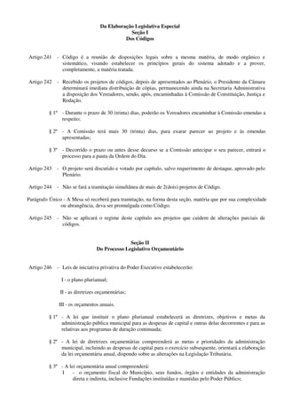 Da Elaboração Legislativa Especial
Seção I
Dos Códigos
Artigo 241 - Código é a reunião de disposições legais sobre a mesma matéria, de modo orgânico e
sistemático, visando estabelecer os princípios gerais do sistema adotado e a prover,
completamente, a matéria tratada.
Artigo 242 - Recebido os projetos de códigos, depois de apresentados ao Plenário, o Presidente da Câmara
determinará imediata distribuição de cópias, permanecendo ainda na Secretaria Administrativa
a disposição dos Vereadores, sendo, após, encaminhadas à Comissão de Constituição, Justiça e
Redação.
§ 1º - Durante o prazo de 30 (trinta) dias, poderão os Vereadores encaminhar à Comissão emendas a
respeito;
§ 2º - A Comissão terá mais 30 (trinta) dias, para exarar parecer ao projeto e às emendas
apresentadas;
§ 3º - Decorrido o prazo ou antes desse decurso se a Comissão antecipar o seu parecer, entrará o
processo para a pauta da Ordem do Dia.
Artigo 243 - O projeto será discutido e votado por capítulo, salvo requerimento de destaque, aprovado pelo
Plenário.
Artigo 244 - Não se fará a tramitação simultânea de mais de 2(dois) projetos de Código.
Parágrafo Único - A Mesa só receberá para tramitação, na forma desta seção, matéria que por sua complexidade
ou abrangência, deva ser promulgada como Código.
Artigo 245 - Não se aplicará o regime deste capítulo aos projetos que cuidem de alterações parciais de
códigos.
Seção II
Do Processo Legislativo Orçamentário
Artigo 246 - Leis de iniciativa privativa do Poder Executivo estabelecerão:
I - o plano plurianual;
II - as diretrizes orçamentárias;
III - os orçamentos anuais.
§ 1º - A lei que instituir o plano plurianual estabelecerá as diretrizes, objetivos e metas da
administração pública municipal para as despesas de capital e outras delas decorrentes e para as
relativas aos programas de duração continuada;
§ 2º - A lei de diretrizes orçamentárias compreenderá as metas e prioridades da administração
municipal, incluindo as despesas de capital para o exercício subsequente, orientará a elaboração
da lei orçamentária anual, dispondo sobre as alterações na Legislação Tributária.
§ 3º - A lei orçamentária anual compreenderá:
I - o orçamento fiscal do Município, seus fundos, órgãos e entidades da administração
direta e indireta, inclusive Fundações instituídas e mantidas pelo Poder Público;
 