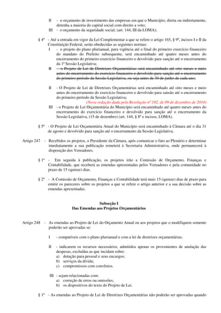 II - o orçamento de investimento das empresas em que o Município, direta ou indiretamente,
detenha a maioria do capital social com direito a voto;
III - o orçamento da seguridade social, (art. 144, III da LOMA);
§ 4º - Até a entrada em vigor da Lei Complementar a que se refere o artigo 165, § 9º, incisos I e II da
Constituição Federal, serão obedecidas as seguintes normas:
I - o projeto do plano plurianual, para vigência até o final do primeiro exercício financeiro
do mandato do Prefeito subsequente, será encaminhado até quatro meses antes do
encerramento do primeiro exercício financeiro e devolvido para sanção até o encerramento
da 1ª Sessão Legislativa;
II - o Projeto de Lei de Diretrizes Orçamentárias será encaminhado até oito meses e meio
antes do encerramento do exercício financeiro e devolvido para sanção até o encerramento
do primeiro período da Sessão Legislativa, ou seja antes de 30 de junho de cada ano;
II - O Projeto de Lei de Diretrizes Orçamentárias será encaminhado até oito meses e meio
antes do encerramento do exercício financeiro e devolvido para sansão até o encerramento
do primeiro período da Sessão Legislativa;
(Nova redação dada pela Resolução nº 182, de 09 de dezembro de 2014)
III - o Projeto de Lei Orçamentária do Município será encaminhado até quatro meses antes do
encerramento do exercício financeiro e devolvido para sanção até o encerramento da
Sessão Legislativa, (15 de dezembro) (art. 144, § 8º e incisos, LOMA).
§ 5º - O Projeto de Lei Orçamentária Anual do Município será encaminhado à Câmara até o dia 31
de agosto e devolvido para sanção até o encerramento da Sessão Legislativa.
Artigo 247 - Recebidos os projetos, o Presidente da Câmara, após comunicar o fato ao Plenário e determinar
imediatamente a sua publicação remeterá à Secretaria Administrativa, onde permanecerá à
disposição dos Vereadores.
§ 1º - Em seguida à publicação, os projetos irão a Comissão de Orçamento, Finanças e
Contabilidade, que receberá as emendas apresentadas pelos Vereadores e pela comunidade no
prazo de 15 (quinze) dias.
§ 2º - A Comissão de Orçamento, Finanças e Contabilidade terá mais 15 (quinze) dias de prazo para
emitir os pareceres sobre os projetos a que se refere o artigo anterior e a sua decisão sobre as
emendas apresentadas.
Subseção I
Das Emendas aos Projetos Orçamentários
Artigo 248 - As emendas ao Projeto de Lei do Orçamento Anual ou aos projetos que o modifiquem somente
poderão ser aprovadas se:
I - compatíveis com o plano plurianual e com a lei de diretrizes orçamentárias;
II - indicarem os recursos necessários, admitidos apenas os provenientes de anulação das
despesas, excluídas as que incidam sobre:
a) dotação para pessoal e seus encargos;
b) serviços da dívida;
c) compromissos com convênios.
III - sejam relacionadas com:
a) correção de erros ou omissões;
b) os dispositivos do texto do Projeto de Lei.
§ 1º - As emendas ao Projeto de Lei de Diretrizes Orçamentárias não poderão ser aprovadas quando
 