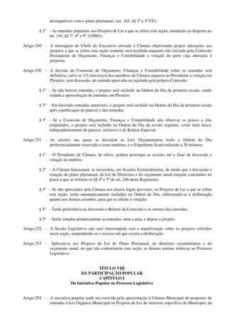 incompatíveis com o plano plurianual, (art. 165, §§ 2º e 3º CF);
§ 2º - As emendas populares aos Projetos de Lei a que se refere esta seção, atenderão ao disposto no
art. 145, §§ 7º, 8º e 9º, LOMA).
Artigo 249 - A mensagem do Chefe do Executivo enviada à Câmara objetivando propor alterações aos
projetos a que se refere esta seção somente será recebida enquanto não iniciada pela Comissão
Permanente de Orçamento, Finanças e Contabilidade a votação da parte cuja alteração é
proposta.
Artigo 250 - A decisão da Comissão de Orçamento, Finanças e Contabilidade sobre as emendas será
definitiva, salvo se 1/3 (um terço) dos membros da Câmara requerer ao Presidente a votação em
Plenário, sem discussão, de emenda aprovada ou rejeitada pela própria Comissão.
§ 1º - Se não houver emendas, o projeto será incluído na Ordem do Dia da primeira sessão, sendo
vedada a apresentação de emendas em Plenário.
§ 2º - Em havendo emendas anteriores, o projeto será incluído na Ordem do Dia da primeira sessão
após a publicação do parecer e das emendas.
§ 3º - Se a Comissão de Orçamento, Finanças e Contabilidade não observar os prazos a elas
estipulados, o projeto será incluído na Ordem do Dia da sessão seguinte, como item único,
independentemente de parecer, inclusive o de Relator Especial.
Artigo 251 - As sessões nas quais se discutem as Leis Orçamentárias terão a Ordem do Dia
preferencialmente reservada a essas matérias, e o Expediente ficará reduzido a 30 minutos.
§ 1º - O Presidente da Câmara, de ofício, poderá prorrogar as sessões até o final da discussão e
votação da matéria;
§ 2º - A Câmara funcionará, se necessário, em Sessões Extraordinárias, de modo que a discussão e
votação do plano plurianual, da Lei de Diretrizes e do orçamento anual estejam concluídos no
prazo a que se referem os §§ 4º e 5º do art. 246 deste Regimento;
§ 3º - Se não apreciados pela Câmara nos prazos legais previstos, os Projetos de Lei a que se refere
esta seção, serão automaticamente incluídos na Ordem do Dia, sobrestando-se a deliberação
quanto aos demais assuntos, para que se ultime a votação;
§ 4º - Terão preferência na discussão o Relator da Comissão e os autores das emendas;
§ 5º - Serão votadas primeiramente as emendas, uma a uma, e depois o projeto.
Artigo 252 - A Sessão Legislativa não será interrompida sem a manifestação sobre os projetos referidos
nesta seção, suspendendo-se o recesso até que ocorra a deliberação.
Artigo 253 - Aplicam-se aos Projetos de Lei do Plano Plurianual, de diretrizes orçamentárias e do
orçamento anual, no que não contrariarem esta seção, as demais normas relativas ao Processo
Legislativo.
TÍTULO VIII
DA PARTICIPAÇÃO POPULAR
CAPÍTULO I
Da Iniciativa Popular no Processo Legislativo
Artigo 254 - A iniciativa popular pode ser exercida pela apresentação à Câmara Municipal de propostas de
emendas à Lei Orgânica Municipal ou Projetos de Lei de interesse específico do Município, da
 