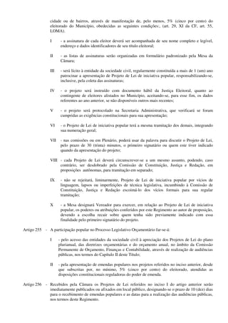 cidade ou de bairros, através de manifestação de, pelo menos, 5% (cinco por cento) do
eleitorado do Município, obedecidas as seguintes condições:, (art. 29, XI da CF, art. 55,
LOMA).
I - a assinatura de cada eleitor deverá ser acompanhada de seu nome completo e legível,
endereço e dados identificadores de seu título eleitoral;
II - as listas de assinaturas serão organizadas em formulário padronizado pela Mesa da
Câmara;
III - será lícito à entidade da sociedade civil, regularmente constituída a mais de 1 (um) ano
patrocinar a apresentação de Projeto de Lei de iniciativa popular, responsabilizando-se,
inclusive, pela coleta das assinaturas;
IV - o projeto será instruído com documento hábil da Justiça Eleitoral, quanto ao
contingente de eleitores alistados no Município, aceitando-se, para esse fim, os dados
referentes ao ano anterior, se não disponíveis outros mais recentes;
V - o projeto será protocolado na Secretaria Administrativa, que verificará se foram
cumpridas as exigências constitucionais para sua apresentação;
VI - o Projeto de Lei de iniciativa popular terá a mesma tramitação dos demais, integrando
sua numeração geral;
VII - nas comissões ou em Plenário, poderá usar da palavra para discutir o Projeto de Lei,
pelo prazo de 30 (trinta) minutos, o primeiro signatário ou quem este tiver indicado
quando da apresentação do projeto;
VIII - cada Projeto de Lei deverá circunscrever-se a um mesmo assunto, podendo, caso
contrário, ser desdobrado pela Comissão de Constituição, Justiça e Redação, em
proposições autônomas, para tramitação em separado;
IX - não se rejeitará, liminarmente, Projeto de Lei de iniciativa popular por vícios de
linguagem, lapsos ou imperfeições de técnica legislativa, incumbindo à Comissão de
Constituição, Justiça e Redação escoimá-lo dos vícios formais para sua regular
tramitação;
X - a Mesa designará Vereador para exercer, em relação ao Projeto de Lei de iniciativa
popular, os poderes ou atribuições conferidos por este Regimento ao autor de proposição,
devendo a escolha recair sobre quem tenha sido previamente indicado com essa
finalidade pelo primeiro signatário do projeto.
Artigo 255 - A participação popular no Processo Legislativo Orçamentário far-se-á:
I - pelo acesso das entidades da sociedade civil à apreciação dos Projetos de Lei do plano
plurianual, das diretrizes orçamentárias e do orçamento anual, no âmbito da Comissão
Permanente de Orçamento, Finanças e Contabilidade, através de realização de audiências
públicas, nos termos do Capítulo II deste Título;
II - pela apresentação de emendas populares nos projetos referidos no inciso anterior, desde
que subscritas por, no mínimo, 5% (cinco por cento) do eleitorado, atendidas as
disposições constitucionais reguladoras do poder de emenda.
Artigo 256 - Recebidos pela Câmara os Projetos de Lei referidos no inciso I do artigo anterior serão
imediatamente publicados ou afixados em local público, designando-se o prazo de 10 (dez) dias
para o recebimento de emendas populares e as datas para a realização das audiências públicas,
nos termos deste Regimento.
 