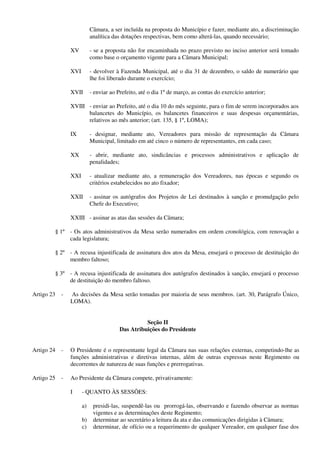 Câmara, a ser incluída na proposta do Município e fazer, mediante ato, a discriminação
analítica das dotações respectivas, bem como alterá-las, quando necessário;
XV - se a proposta não for encaminhada no prazo previsto no inciso anterior será tomado
como base o orçamento vigente para a Câmara Municipal;
XVI - devolver à Fazenda Municipal, até o dia 31 de dezembro, o saldo de numerário que
lhe foi liberado durante o exercício;
XVII - enviar ao Prefeito, até o dia 1º de março, as contas do exercício anterior;
XVIII - enviar ao Prefeito, até o dia 10 do mês seguinte, para o fim de serem incorporados aos
balancetes do Município, os balancetes financeiros e suas despesas orçamentárias,
relativos ao mês anterior; (art. 135, § 1º, LOMA);
IX - designar, mediante ato, Vereadores para missão de representação da Câmara
Municipal, limitado em até cinco o número de representantes, em cada caso;
XX - abrir, mediante ato, sindicâncias e processos administrativos e aplicação de
penalidades;
XXI - atualizar mediante ato, a remuneração dos Vereadores, nas épocas e segundo os
critérios estabelecidos no ato fixador;
XXII - assinar os autógrafos dos Projetos de Lei destinados à sanção e promulgação pelo
Chefe do Executivo;
XXIII - assinar as atas das sessões da Câmara;
§ 1º - Os atos administrativos da Mesa serão numerados em ordem cronológica, com renovação a
cada legislatura;
§ 2º - A recusa injustificada de assinatura dos atos da Mesa, ensejará o processo de destituição do
membro faltoso;
§ 3º - A recusa injustificada de assinatura dos autógrafos destinados à sanção, ensejará o processo
de destituição do membro faltoso.
Artigo 23 - As decisões da Mesa serão tomadas por maioria de seus membros. (art. 30, Parágrafo Único,
LOMA).
Seção II
Das Atribuições do Presidente
Artigo 24 - O Presidente é o representante legal da Câmara nas suas relações externas, competindo-lhe as
funções administrativas e diretivas internas, além de outras expressas neste Regimento ou
decorrentes de natureza de suas funções e prerrogativas.
Artigo 25 - Ao Presidente da Câmara compete, privativamente:
I - QUANTO ÀS SESSÕES:
a) presidi-las, suspendê-las ou prorrogá-las, observando e fazendo observar as normas
vigentes e as determinações deste Regimento;
b) determinar ao secretário a leitura da ata e das comunicações dirigidas à Câmara;
c) determinar, de ofício ou a requerimento de qualquer Vereador, em qualquer fase dos
 