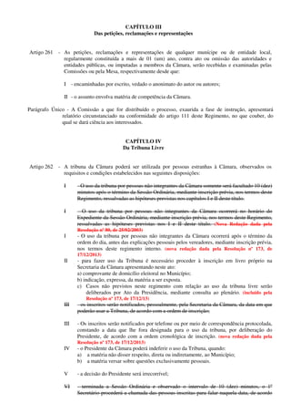 CAPÍTULO III
Das petições, reclamações e representações
Artigo 261 - As petições, reclamações e representações de qualquer munícipe ou de entidade local,
regularmente constituída a mais de 01 (um) ano, contra ato ou omissão das autoridades e
entidades públicas, ou imputadas a membros da Câmara, serão recebidas e examinadas pelas
Comissões ou pela Mesa, respectivamente desde que:
I - encaminhadas por escrito, vedado o anonimato do autor ou autores;
II - o assunto envolva matéria de competência da Câmara.
Parágrafo Único - A Comissão a que for distribuído o processo, exaurida a fase de instrução, apresentará
relatório circunstanciado na conformidade do artigo 111 deste Regimento, no que couber, do
qual se dará ciência aos interessados.
CAPÍTULO IV
Da Tribuna Livre
Artigo 262 - A tribuna da Câmara poderá ser utilizada por pessoas estranhas à Câmara, observados os
requisitos e condições estabelecidos nas seguintes disposições:
I - O uso da tribuna por pessoas não integrantes da Câmara somente será facultado 10 (dez)
minutos após o término da Sessão Ordinária, mediante inscrição prévia, nos termos deste
Regimento, ressalvadas as hipóteses previstas nos capítulos I e II deste título.
I - O uso da tribuna por pessoas não integrantes da Câmara ocorrerá no horário do
Expediente da Sessão Ordinária, mediante inscrição prévia, nos termos deste Regimento,
ressalvadas as hipóteses previstas nos I e II deste título. (Nova Redação dada pela
Resolução nº 80, de 25/02/2003)
I - O uso da tribuna por pessoas não integrantes da Câmara ocorrerá após o término da
ordem do dia, antes das explicações pessoais pelos vereadores, mediante inscrição prévia,
nos termos deste regimento interno. (nova redação dada pela Resolução nº 173, de
17/12/2013)
II - para fazer uso da Tribuna é necessário proceder à inscrição em livro próprio na
Secretaria da Câmara apresentando neste ato:
a) comprovante de domicílio eleitoral no Município;
b) indicação, expressa, da matéria a ser exposta.
c) Casos não previstos neste regimento com relação ao uso da tribuna livre serão
deliberados por Ato da Presidência, mediante consulta ao plenário. (incluído pela
Resolução nº 173, de 17/12/13)
III - os inscritos serão notificados, pessoalmente, pela Secretaria da Câmara, da data em que
poderão usar a Tribuna, de acordo com a ordem de inscrição;
III - Os inscritos serão notificados por telefone ou por meio de correspondência protocolada,
constando a data que lhe fora designada para o uso da tribuna, por deliberação do
Presidente, de acordo com a ordem cronológica de inscrição. (nova redação dada pela
Resolução nº 173, de 17/12/2013)
IV - o Presidente da Câmara poderá indeferir o uso da Tribuna, quando:
a) a matéria não disser respeito, direta ou indiretamente, ao Município;
b) a matéria versar sobre questões exclusivamente pessoais.
V - a decisão do Presidente será irrecorrível;
VI - terminada a Sessão Ordinária e observado o intervalo de 10 (dez) minutos, o 1º
Secretário procederá a chamada das pessoas inscritas para falar naquela data, de acordo
 