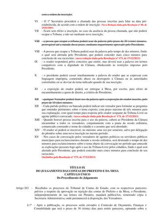 com a ordem de inscrição;
VI - O 1º Secretário procederá a chamada das pessoas inscritas para falar na data pré-
estabelecida, de acordo com a ordem de inscrição. (Nova Redação dada pela Resolução nº 80, de
25/02/2003)
VII - ficará sem efeito a inscrição, no caso da ausência da pessoa chamada, que não poderá
ocupar a Tribuna, a não ser mediante nova inscrição;
VIII - a pessoa que ocupar a tribuna poderá usar da palavra pelo prazo de 20 (vinte) minutos,
prorrogável até a metade desse prazo, mediante requerimento aprovado pelo Presidente;
VIII - A pessoa que ocupar a Tribuna poderá usar da palavra pelo tempo de dez minutos, findo
o qual será alertada pelo Presidente, que poderá conceder mais cinco minutos para
conclusão de seu raciocínio. (nova redação dada pela Resolução nº 173, de 17/12/2013)
IX - o orador responderá pelos conceitos que emitir, mas deverá usar a palavra em termos
compatíveis com a dignidade da Câmara, obedecendo às restrições impostas pelo
Presidente;
X - o presidente poderá cassar imediatamente a palavra do orador que se expressar com
linguagem imprópria, cometendo abuso ou desrespeito à Câmara ou às autoridades
constituídas ou se desviar do tema indicado quando de sua inscrição;
XI - a exposição do orador poderá ser entregue à Mesa, por escrito, para efeito de
encaminhamento a quem de direito, a critério do Presidente;
XII - qualquer Vereador poderá fazer uso da palavra após a exposição do orador inscrito, pelo
prazo de 10 (dez) minutos.
XII - Cada partido político ou bancada poderá indicar um vereador para formular as perguntas
que entender pertinentes sobre o tema exposto, com prazo máximo de três minutos para
sua explanação, com igual tempo para resposta pelo orador ocupante da Tribuna Livre ou
agente público convocado. (nova redação dada pela Resolução nº 173, de 17/12/2013)
XIII - Quando houver pessoa inscrita para o uso da palavra, caberá ao Presidente da Câmara
encaminhar a todos os vereadores, conjuntamente com a pauta da sessão ordinária,
comunicado constando o nome do cidadão e o assunto que será abordado.
XIV - O orador só poderá se inscrever, no máximo, uma vez por semestre, salvo por delegação
do plenário sobre uma nova inscrição no mesmo período.
XV - Nos casos de convocação pelos vereadores de agentes políticos ou servidores públicos
municipais para esclarecimentos durante a sessão ordinária, será destinado o tempo de dez
minutos para esclarecimentos sobre o tema objeto da convocação no período que antecede
as explicações pessoais logo após o uso da Tribuna Livre pelos cidadãos, findo o qual será
alertado pelo Presidente, que poderá conceder mais cinco minutos para conclusão de seu
raciocínio.
(Incluídos pela Resolução nº 173, de 17/12/2013)
TÍTULO IX
DO JULGAMENTO DAS CONTAS DO PREFEITO E DA MESA
CAPÍTULO ÚNICO
Do Procedimento do Julgamento
Artigo 263 - Recebidos os processos do Tribunal de Contas do Estado, com os respectivos pareceres
prévios a respeito da aprovação ou rejeição das contas do Prefeito e da Mesa, o Presidente,
independentemente de sua leitura em Plenário, mandará publicá-los, remetendo cópia à
Secretaria Administrativa, onde permanecerá à disposição, dos Vereadores.
§ 1º - Após a publicação, os processos serão enviados à Comissão de Orçamento, Finanças e
Contabilidade que terá o prazo de 30 (trinta) dias para emitir pareceres, opinando sobre a
 