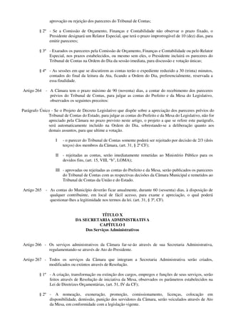 aprovação ou rejeição dos pareceres do Tribunal de Contas;
§ 2º - Se a Comissão de Orçamento, Finanças e Contabilidade não observar o prazo fixado, o
Presidente designará um Relator Especial, que terá o prazo improrrogável de 10 (dez) dias, para
emitir pareceres;
§ 3º - Exarados os pareceres pela Comissão de Orçamento, Finanças e Contabilidade ou pelo Relator
Especial, nos prazos estabelecidos, ou mesmo sem eles, o Presidente incluirá os pareceres do
Tribunal de Contas na Ordem do Dia da sessão imediata, para discussão e votação únicas;
§ 4º - As sessões em que se discutirem as contas terão o expediente reduzido a 30 (trinta) minutos,
contados do final da leitura da Ata, ficando a Ordem do Dia, preferencialmente, reservada a
essa finalidade.
Artigo 264 - A Câmara tem o prazo máximo de 90 (noventa) dias, a contar do recebimento dos pareceres
prévios do Tribunal de Contas, para julgar as contas do Prefeito e da Mesa do Legislativo,
observados os seguintes preceitos:
Parágrafo Único - Se o Projeto de Decreto Legislativo que dispõe sobre a apreciação dos pareceres prévios do
Tribunal de Contas do Estado, para julgar as contas do Prefeito e da Mesa do Legislativo, não for
apreciado pela Câmara no prazo previsto neste artigo, o projeto a que se refere este parágrafo,
será automaticamente incluído na Ordem do Dia, sobrestando-se a deliberação quanto aos
demais assuntos, para que ultime a votação.
I - o parecer do Tribunal de Contas somente poderá ser rejeitado por decisão de 2/3 (dois
terços) dos membros da Câmara, (art. 31, § 2º CF);
II - rejeitadas as contas, serão imediatamente remetidas ao Ministério Público para os
devidos fins, (art. 15, VIII, “b”, LOMA);
III - aprovadas ou rejeitadas as contas do Prefeito e da Mesa, serão publicados os pareceres
do Tribunal de Contas com as respectivas decisões da Câmara Municipal e remetidos ao
Tribunal de Contas da União e do Estado.
Artigo 265 - As contas do Município deverão ficar anualmente, durante 60 (sessenta) dias, à disposição de
qualquer contribuinte, em local de fácil acesso, para exame e apreciação, o qual poderá
questionar-lhes a legitimidade nos termos da lei. (art. 31, § 3º, CF).
TÍTULO X
DA SECRETARIA ADMINISTRATIVA
CAPÍTULO I
Dos Serviços Administrativos
Artigo 266 - Os serviços administrativos da Câmara far-se-ão através de sua Secretaria Administrativa,
regulamentando-se através de Ato do Presidente.
Artigo 267 - Todos os serviços da Câmara que integram a Secretaria Administrativa serão criados,
modificados ou extintos através de Resolução.
§ 1º - A criação, transformação ou extinção dos cargos, empregos e funções de seus serviços, serão
feitos através de Resolução de iniciativa da Mesa, observados os parâmetros estabelecidos na
Lei de Diretrizes Orçamentárias, (art. 51, IV da CF);
§ 2º - A nomeação, exoneração, promoção, comissionamento, licenças, colocação em
disponibilidade, demissão, punição dos servidores da Câmara, serão veiculados através de Ato
da Mesa, em conformidade com a legislação vigente.
 