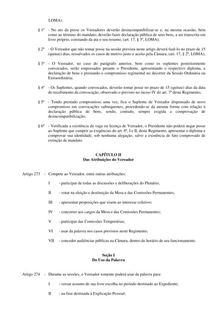 LOMA).
§ 1º - No ato da posse os Vereadores deverão desincompatibilizar-se e, na mesma ocasião, bem
como ao término do mandato, deverão fazer declaração pública de seus bens, a ser transcrita em
livro próprio, constando da ata o seu resumo, (art. 17, § 3º, LOMA);
§ 2º - O Vereador que não tomar posse na sessão prevista neste artigo deverá fazê-lo no prazo de 15
(quinze) dias, ressalvados os casos de motivo justo e aceito pela Câmara, (art. 17, § 2º, LOMA);
§ 3º - O Vereador, no caso do parágrafo anterior, bem como os suplentes posteriormente
convocados, serão empossados perante o Presidente, apresentando o respectivo diploma, a
declaração de bens e prestando o compromisso regimental no decorrer da Sessão Ordinária ou
Extraordinária;
§ 4º - Os Suplentes, quando convocados, deverão tomar posse no prazo de 15 (quinze) dias da data
do recebimento da convocação, observado o previsto no inciso IV do art. 7º deste Regimento;
§ 5º - Tendo prestado compromisso uma vez, fica o Suplente de Vereador dispensado de novo
compromisso em convocações subsequentes, procedendo-se da mesma forma com relação à
declaração pública de bens, sendo, contudo, sempre exigida a comprovação de
desincompatibilização;
§ 6º - Verificada a existência de vaga ou licença de Vereador, o Presidente não poderá negar posse
ao Suplente que cumprir as exigências do art. 6º, I e II, deste Regimento, apresentar o diploma e
comprovar sua identidade, sob nenhuma alegação, salvo a existência de fato comprovado de
extinção de mandato.
CAPÍTULO II
Das Atribuições do Vereador
Artigo 273 - Compete ao Vereador, entre outras atribuições:
I - participar de todas as discussões e deliberações do Plenário;
II - votar na eleição e destituição da Mesa e das Comissões Permanentes;
III - apresentar proposições que visem ao interesse coletivo;
IV - concorrer aos cargos da Mesa e das Comissões Permanentes;
V - participar das Comissões Temporárias;
VI - usar da palavra nos casos previstos neste Regimento;
VII - conceder audiências públicas na Câmara, dentro do horário de seu funcionamento.
Seção I
Do Uso da Palavra
Artigo 274 - Durante as sessões, o Vereador somente poderá usar da palavra para:
I - versar assunto de sua livre escolha no período destinado ao Expediente;
II - na fase destinada à Explicação Pessoal;
 