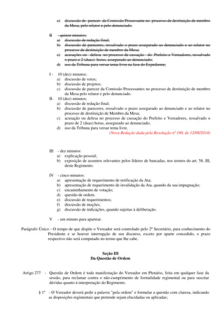 c) discussão de parecer da Comissão Processante no processo de destituição de membro
da Mesa, pelo relator e pelo denunciado.
II - quinze minutos:
a) discussão de redação final;
b) discussão de pareceres, ressalvado o prazo assegurado ao denunciado e ao relator no
processo de destituição de membro da Mesa;
c) acusações ou defesa no processo de cassação do Prefeito e Vereadores, ressalvado
o prazo e 2 (duas) horas, assegurado ao denunciado;
d) uso da Tribuna para versar tema livre na fase do Expediente;
I - 10 (dez) minutos:
a) discussão de vetos;
b) discussão de projetos;
c) discussão de parecer da Comissão Processantes no processo de destituição de membro
da Mesa pelo relator e pelo denunciado.
II- 10 (dez) minutos:
a) discussão de redação final;
b) discussão de pareceres, ressalvado o prazo assegurado ao denunciado e ao relator no
processo de destituição de Membro da Mesa;
c) acusação ou defesa no processo de cassação do Prefeito e Vereadores, ressalvado o
prazo de 2 (duas) horas, assegurado ao denunciado;
d) uso da Tribuna para versar tema livre.
(Nova Redação dada pela Resolução nº 180, de 12/08/2014)
III - dez minutos:
a) explicação pessoal;
b) exposição de assuntos relevantes pelos líderes de bancadas, nos termos do art. 58, III,
deste Regimento.
IV - cinco minutos:
a) apresentação de requerimento de retificação da Ata;
b) apresentação de requerimento de invalidação da Ata, quando da sua impugnação;
c) encaminhamento de votação;
d) questão de ordem.
e) discussão de requerimentos;
f) discussão de moções;
g) discussão de indicações, quando sujeitas à deliberação.
V - um minuto para apartear.
Parágrafo Único - O tempo de que dispõe o Vereador será controlado pelo 2º Secretário, para conhecimento do
Presidente e se houver interrupção de seu discurso, exceto por aparte concedido, o prazo
respectivo não será computado no termo que lhe cabe.
Seção III
Da Questão de Ordem
Artigo 277 - Questão de Ordem é toda manifestação do Vereador em Plenário, feita em qualquer fase da
sessão, para reclamar contra o não-cumprimento de formalidade regimental ou para suscitar
dúvidas quanto à interpretação do Regimento.
§ 1º - O Vereador deverá pedir a palavra "pela ordem" e formular a questão com clareza, indicando
as disposições regimentais que pretende sejam elucidadas ou aplicadas;
 