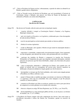 § 2º - Cabe ao Presidente da Câmara resolver, soberanamente, a questão de ordem ou submetê-la ao
Plenário, quando omisso o Regimento;
§ 3º - Cabe ao Vereador recurso da decisão do Presidente, que será encaminhado à Comissão de
Constituição, Justiça e Redação, cujo parecer, em forma de Projeto de Resolução, será
submetido ao Plenário, nos termos deste Regimento.
CAPÍTULO III
Dos Deveres Do Vereador
Artigo 278 - São deveres do Vereador, além de outros previstos na legislação vigente:
I - respeitar, defender e cumprir as Constituições Federal e Estadual, a Lei Orgânica
Municipal e demais leis;
II - agir com respeito ao Executivo e ao Legislativo, colaborando para o bom desempenho
de cada um desses Poderes;
III - usar de suas prerrogativas exclusivamente para atender ao interesse público;
IV - obedecer às normas regimentais;
V - residir no Município, salvo quando o Distrito em que resida for emancipado durante o
exercício do mandato;
VI - representar a comunidade, comparecendo convenientemente trajado, à hora regimental,
nos dias designados, para abertura das sessões, nelas permanecendo até o seu término;
VII - participar dos trabalhos do Plenário e comparecer às reuniões das Comissões
Permanentes ou Temporárias das quais seja integrante, prestando informações, emitindo
pareceres nos processos que lhe forem distribuídos, sempre com observância dos prazos
regimentais;
VIII - votar as proposições submetidas à deliberação da Câmara, salvo quando tiver, ele
próprio ou parente afim ou consangüíneo até terceiro grau, interesse manifesto na
deliberação, sob pena de nulidade da votação quando seu voto for decisivo;
IX - desempenhar os encargos que lhe forem atribuídos, salvo motivo justo alegado perante
a Presidência ou à Mesa, conforme o caso;
X - propor à Câmara todas as medidas que julgar convenientes aos interesses do Município
e à segurança e bem estar da comunidade, bem como impugnar as que lhe pareçam
contrárias ao interesse público;
XI - comunicar ao Presidente suas faltas ou ausências, quando tiver motivo justo para deixar
de comparecer às sessões plenárias ou às reuniões das comissões;
XII - observar o disposto no artigo 305 deste Regimento, (art. 29, VII c.c., art. 54 da CF);
XIII - desincompatibilizar-se e fazer declaração pública de bens, no ato da posse e ao término
do mandato, (art. 17, § 3º, LOMA).
Artigo 279 - A Presidência da Câmara compete zelar pelo cumprimento dos deveres, bem como tomar as
providências necessárias à defesa dos direitos dos Vereadores, quando no exercício do
mandato.
 