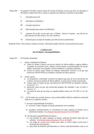 Artigo 280 - Se qualquer Vereador cometer, dentro do recinto da Câmara, excesso que deva ser reprimido, o
Presidente conhecerá do fato e tomará as seguintes providências, conforme sua gravidade:
I - advertência pessoal;
II - advertência em Plenário;
III - cassação da palavra;
IV - determinação para retirar-se do Plenário;
V - proposta de sessão secreta para que a Câmara discuta à respeito, que deverá ser
aprovada por 2/3 (dois terços) dos seus membros;
VI - denúncia para cassação do mandato, por falta de decoro parlamentar.
Parágrafo Único - Para manter a ordem no recinto, o Presidente poderá solicitar a força policial necessária.
CAPÍTULO IV
Das Proibições e Incompatibilidades
Artigo 281 - O Vereador não poderá:
I - desde a expedição do diploma:
a) firmar ou manter contrato com pessoa jurídica de direito público, empresa pública,
sociedade de economia mista, empresa concessionária ou permissionária de serviço
público municipal, salvo quando o contrato obedecer as cláusulas uniformes;
b) aceitar ou exercer cargo, função ou emprego remunerado, inclusive os de que seja
demissível AD NUTUM, nas entidades constantes da alínea anterior;
II - desde a posse:
a) ser proprietário, controlador ou diretor de empresa que goze de favor decorrentes de
contrato com pessoa jurídica de direito público, ou nela exercer função remunerada;
b) ocupar cargo ou função de que seja demissível AD NUTUM nas entidades referidas
no inciso I, "a";
c) patrocinar causa em que seja interessada qualquer das entidades a que se refere o
inciso I, "a";
d) ser titular de mais de um cargo ou mandato público eleito, (art. 29, VII, c.c. art. 54,
CF).
§ 1º - Ao Vereador que, na data da posse, seja servidor público federal, estadual ou municipal
aplicam-se as seguintes normas:
I - havendo compatibilidade de horários :
a) exercerá o cargo, emprego ou função juntamente com o mandato;
b) perceberá, cumulativamente, os vencimentos do cargo, emprego ou função, com o
subsídio do mandato. (Nova Redação dada pela Resolução nº 69, de 19/12/2000)
II - não havendo compatibilidade de horários:
a) será afastado do cargo, emprego ou função, sendo-lhe facultado optar pelo seu
subsídio; (Nova Redação dada pela Resolução nº 69, de 19/12/2000)
b) seu tempo de serviço será contado para todos os efeitos legais, exceto para a
promoção por merecimento;
c) para efeito de benefício previdenciário os valores serão determinados como se no
 