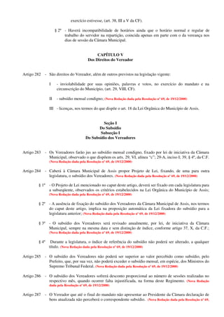 exercício estivesse, (art. 38, III a V da CF).
§ 2º - Haverá incompatibilidade de horários ainda que o horário normal e regular de
trabalho do servidor na repartição, coincida apenas em parte com o da vereança nos
dias de sessão da Câmara Municipal.
CAPÍTULO V
Dos Direitos do Vereador
Artigo 282 - São direitos do Vereador, além de outros previstos na legislação vigente:
I - inviolabilidade por suas opiniões, palavras e votos, no exercício do mandato e na
circunscrição do Município, (art. 29, VIII, CF).
II - subsídio mensal condigno; (Nova Redação dada pela Resolução nº 69, de 19/12/2000)
III - licenças, nos termos do que dispõe o art. 18 da Lei Orgânica do Município de Assis.
Seção I
Do Subsídio
Subseção I
Do Subsídio dos Vereadores
Artigo 283 - Os Vereadores farão jus ao subsídio mensal condigno, fixado por lei de iniciativa da Câmara
Municipal, observado o que dispõem os arts. 29, VI, alínea “c”; 29-A, inciso I; 39, § 4º, da C.F.
(Nova Redação dada pela Resolução nº 69, de 19/12/2000)
Artigo 284 - Caberá à Câmara Municipal de Assis propor Projeto de Lei, fixando, de uma para outra
legislatura, o subsídio dos Vereadores. (Nova Redação dada pela Resolução nº 69, de 19/12/2000)
§ 1º - O Projeto de Lei mencionado no caput deste artigo, deverá ser fixado em cada legislatura para
a subseqüente, observados os critérios estabelecidos na Lei Orgânica do Município de Assis;
(Nova Redação dada pela Resolução nº 69, de 19/12/2000)
§ 2º - A ausência de fixação do subsídio dos Vereadores da Câmara Municipal de Assis, nos termos
do caput deste artigo, implica na proposição automática da Lei fixadora do subsídio para a
legislatura anterior; (Nova Redação dada pela Resolução nº 69, de 19/12/2000)
§ 3º - O subsídio dos Vereadores será revisado anualmente, por lei, de iniciativa da Câmara
Municipal, sempre na mesma data e sem distinção de índice, conforme artigo 37, X, da C.F.;
(Nova Redação dada pela Resolução nº 69, de 19/12/2000)
§ 4º Durante a legislatura, o índice de referência do subsídio não poderá ser alterado, a qualquer
título. (Nova Redação dada pela Resolução nº 69, de 19/12/2000)
Artigo 285 - O subsídio dos Vereadores não poderá ser superior ao valor percebido como subsídio, pelo
Prefeito, que, por sua vez, não poderá exceder o subsídio mensal, em espécie, dos Ministros do
Supremo Tribunal Federal. (Nova Redação dada pela Resolução nº 69, de 19/12/2000)
Artigo 286 - O subsídio dos Vereadores sofrerá desconto proporcional ao número de sessões realizadas no
respectivo mês, quando ocorrer falta injustificada, na forma deste Regimento. (Nova Redação
dada pela Resolução nº 69, de 19/12/2000)
Artigo 287 - O Vereador que até o final do mandato não apresentar ao Presidente da Câmara declaração de
bens atualizada não perceberá o correspondente subsídio. (Nova Redação dada pela Resolução nº 69,
 