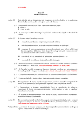 de 19/12/2000)
Seção II
Das faltas e licenças
Artigo 288 - Será atribuída falta ao Vereador que não comparecer às sessões plenárias ou às reuniões das
Comissões Permanentes, salvo motivo justo aceito pela Câmara.
§ 1º - Para efeito de justificação das faltas, consideram-se motivos justos:
I - doença;
II - nojo ou gala.
§ 2º - A justificação das faltas far-se-á por requerimento fundamentado, dirigido ao Presidente da
Câmara.
Artigo 289 - O Vereador poderá licenciar-se, somente:
I - por moléstia, devidamente comprovada por atestado médico;
II - para desempenhar missões de caráter cultural ou de interesse do Município;
III - para tratar de interesses particulares, por prazo determinado, nunca inferior a 30 (trinta)
dias nem superior a 120 (cento e vinte) dias por Sessão Legislativa, não podendo reassumir
o exercício do mandato antes do término da licença;
IV - em razão de adoção, maternidade ou paternidade, conforme dispuser a lei;
V - em virtude de investidura na função de Secretário Municipal.
§ 1º - Para fins de subsídio, considerar-se-á como em exercício o Vereador licenciado nos termos
dos incisos I, II e IV deste artigo; (Nova Redação dada pela Resolução nº 69, de 19/12/2000)
§ 2º - O Vereador investido no cargo de Secretário Municipal considerar-se-á automaticamente
licenciado, podendo optar pelo seu subsídio; (Nova Redação dada pela Resolução nº 69, de 19/12/2000)
§ 3º - O Suplente de Vereador, para licenciar-se, deve ter assumido e estar no exercício do mandato;
§ 4º - No caso do inciso I, a licença será por prazo determinado, prescrito por médico.
Artigo 290 - Os requerimentos de licença deverão ser apresentados, discutidos e votados no Expediente da
sessão de sua apresentação, tendo preferência regimental sobre qualquer outra matéria.
§ 1º - Encontrando-se o Vereador impossibilitado, física ou mentalmente, de subscrever
requerimento de licença para tratamento de saúde, a iniciativa caberá ao Líder ou a qualquer
Vereador de sua bancada;
§ 2º - É facultado ao Vereador prorrogar o seu período de licença, através de novo requerimento,
atendidas as disposições desta seção.
Artigo 291 - Em caso de incapacidade civil absoluta, julgada por sentença de interdição, será o Vereador
suspenso do exercício do mandato, sem perda do subsídio, enquanto durarem os seus efeitos.
(Nova Redação dada pela Resolução nº 69, de 19/12/2000)
Parágrafo Único - A suspensão do mandato, neste caso, será declarada pelo Presidente na primeira sessão que se
seguir ao conhecimento da sentença de interdição.
 