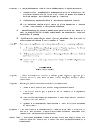 Artigo 296 - A extinção do mandato em virtude de faltas às sessões obedecerá ao seguinte procedimento:
I - Constatado que o Vereador incidiu no número de faltas previsto no inciso III do art. 294,
o Presidente comunicar-lhe-á este fato por escrito e, sempre que possível, pessoalmente, a
fim de que apresente a defesa que tiver, no prazo de 5 (cinco) dias;
II - findo esse prazo, apresentada a defesa, ao Presidente compete deliberar à respeito;
III - não apresentada a defesa no prazo previsto ou julgada improcedente, o Presidente
declarará extinto o mandato, na primeira sessão subsequente.
§ 1º - Para os efeitos deste artigo compute-se a ausência dos Vereadores mesmo que a sessão não se
realize por falta de QUORUM, excetuados somente, aqueles que compareceram e assinaram o
respectivo livro de presença.
§ 2º - Considera-se não comparecimento, quando o Vereador não assinar o livro de presença ou,
tendo-o assinado, não participar de todos os trabalhos do Plenário.
Artigo 297 - Para os casos de impedimentos supervenientes à posse observar-se-á o seguinte procedimento:
I - o Presidente da Câmara notificará, por escrito, o Vereador impedido, a fim de que
comprove a sua desincompatibilização no prazo de 15 (quinze) dias;
II - findo esse prazo, sem restar comprovada a desincompatibilização, o Presidente declarará
a extinção do mandato;
III - o extrato da Ata da sessão em que for declarada a extinção do mandato será publicada na
imprensa local.
CAPÍTULO VII
Da Cassação do Mandato
Artigo 298 - A Câmara Municipal cassará o mandato de Vereador quando, em processo regular em que se
concederá ao acusado amplo direito de defesa, concluir pela prática de infração político
administrativa.
Artigo 299 - São infrações político-administrativas do Vereador, nos termos da lei:
I - deixar de prestar contas ou tê-las rejeitadas, na hipótese de adiantamentos;
II - utilizar-se do mandato para a prática de atos de corrupção ou de improbidade
administrativa;
III - fixar residência fora do Município, salvo quando o Distrito em que resida for emancipado
durante o exercício do mandato;
IV - proceder de modo incompatível com a dignidade da Câmara ou faltar com o decoro na
sua conduta pública.
Artigo 300 - O processo de cassação do mandato de Vereador obedecerá, no que couber, o rito estabelecido
no artigo 325 deste Regimento e, sob pena de arquivamento, deverá estar concluído em até 90
(noventa) dias, a contar do recebimento da denúncia.
Parágrafo Único - O arquivamento do processo de cassação, por falta de conclusão no prazo previsto neste
artigo, não impede nova denúncia sobre os mesmos fatos nem a apuração de contravenções ou
crimes comuns.
 