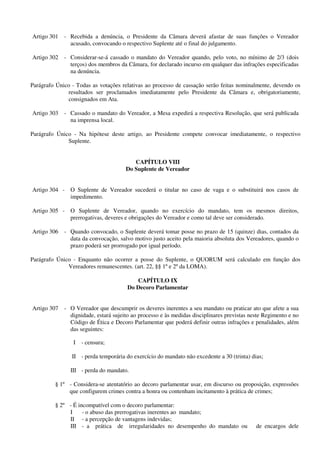 Artigo 301 - Recebida a denúncia, o Presidente da Câmara deverá afastar de suas funções o Vereador
acusado, convocando o respectivo Suplente até o final do julgamento.
Artigo 302 - Considerar-se-á cassado o mandato do Vereador quando, pelo voto, no mínimo de 2/3 (dois
terços) dos membros da Câmara, for declarado incurso em qualquer das infrações especificadas
na denúncia.
Parágrafo Único - Todas as votações relativas ao processo de cassação serão feitas nominalmente, devendo os
resultados ser proclamados imediatamente pelo Presidente da Câmara e, obrigatoriamente,
consignados em Ata.
Artigo 303 - Cassado o mandato do Vereador, a Mesa expedirá a respectiva Resolução, que será publicada
na imprensa local.
Parágrafo Único - Na hipótese deste artigo, ao Presidente compete convocar imediatamente, o respectivo
Suplente.
CAPÍTULO VIII
Do Suplente de Vereador
Artigo 304 - O Suplente de Vereador sucederá o titular no caso de vaga e o substituirá nos casos de
impedimento.
Artigo 305 - O Suplente de Vereador, quando no exercício do mandato, tem os mesmos direitos,
prerrogativas, deveres e obrigações do Vereador e como tal deve ser considerado.
Artigo 306 - Quando convocado, o Suplente deverá tomar posse no prazo de 15 (quinze) dias, contados da
data da convocação, salvo motivo justo aceito pela maioria absoluta dos Vereadores, quando o
prazo poderá ser prorrogado por igual período.
Parágrafo Único - Enquanto não ocorrer a posse do Suplente, o QUORUM será calculado em função dos
Vereadores remanescentes. (art. 22, §§ 1º e 2º da LOMA).
CAPÍTULO IX
Do Decoro Parlamentar
Artigo 307 - O Vereador que descumprir os deveres inerentes a seu mandato ou praticar ato que afete a sua
dignidade, estará sujeito ao processo e às medidas disciplinares previstas neste Regimento e no
Código de Ética e Decoro Parlamentar que poderá definir outras infrações e penalidades, além
das seguintes:
I - censura;
II - perda temporária do exercício do mandato não excedente a 30 (trinta) dias;
III - perda do mandato.
§ 1º - Considera-se atentatório ao decoro parlamentar usar, em discurso ou proposição, expressões
que configurem crimes contra a honra ou contenham incitamento à prática de crimes;
§ 2º - É incompatível com o decoro parlamentar:
I - o abuso das prerrogativas inerentes ao mandato;
II - a percepção de vantagens indevidas;
III - a prática de irregularidades no desempenho do mandato ou de encargos dele
 