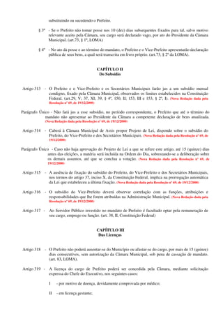 substituindo ou sucedendo o Prefeito.
§ 3º - Se o Prefeito não tomar posse nos 10 (dez) dias subsequentes fixados para tal, salvo motivo
relevante aceito pela Câmara, seu cargo será declarado vago, por ato do Presidente da Câmara
Municipal. (art.73, § 1º, LOMA)
§ 4º - No ato da posse e ao término do mandato, o Prefeito e o Vice-Prefeito apresentarão declaração
pública de seus bens, a qual será transcrita em livro próprio. (art.73, § 2º da LOMA).
CAPÍTULO II
Do Subsídio
Artigo 313 - O Prefeito e o Vice-Prefeito e os Secretários Municipais farão jus a um subsídio mensal
condigno, fixado pela Câmara Municipal, observados os limites estabelecidos na Constituição
Federal. (art.29, V; 37, XI; 39, § 4º, 150, II; 153, III e 153, § 2º, I). (Nova Redação dada pela
Resolução nº 69, de 19/12/2000)
Parágrafo Único - Não fará jus a esse subsídio, no período correspondente, o Prefeito que até o término do
mandato não apresentar ao Presidente da Câmara a competente declaração de bens atualizada.
(Nova Redação dada pela Resolução nº 69, de 19/12/2000)
Artigo 314 - Caberá à Câmara Municipal de Assis propor Projeto de Lei, dispondo sobre o subsídio do
Prefeito, do Vice-Prefeito e dos Secretários Municipais. (Nova Redação dada pela Resolução nº 69, de
19/12/2000)
Parágrafo Único - Caso não haja aprovação do Projeto de Lei a que se refere este artigo, até 15 (quinze) dias
antes das eleições, a matéria será incluída na Ordem do Dia, sobrestando-se a deliberação sobre
os demais assuntos, até que se conclua a votação. (Nova Redação dada pela Resolução nº 69, de
19/12/2000)
Artigo 315 - A ausência de fixação do subsídio do Prefeito, do Vice-Prefeito e dos Secretários Municipais,
nos termos do artigo 37, inciso X, da Constituição Federal, implica na prorrogação automática
da Lei que estabeleceu a última fixação. (Nova Redação dada pela Resolução nº 69, de 19/12/2000)
Artigo 316 - O subsídio do Vice-Prefeito deverá observar correlação com as funções, atribuições e
responsabilidades que lhe forem atribuídas na Administração Municipal. (Nova Redação dada pela
Resolução nº 69, de 19/12/2000)
Artigo 317 - Ao Servidor Público investido no mandato de Prefeito é facultado optar pela remuneração de
seu cargo, emprego ou função. (art. 38, II, Constituição Federal)
CAPÍTULO III
Das Licenças
Artigo 318 - O Prefeito não poderá ausentar-se do Município ou afastar-se do cargo, por mais de 15 (quinze)
dias consecutivos, sem autorização da Câmara Municipal, sob pena de cassação de mandato.
(art. 83, LOMA).
Artigo 319 - A licença do cargo de Prefeito poderá ser concedida pela Câmara, mediante solicitação
expressa do Chefe do Executivo, nos seguintes casos:
I - por motivo de doença, devidamente comprovada por médico;
II - em licença gestante;
 