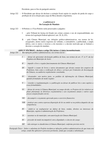 Presidente, para os fins do parágrafo anterior.
Artigo 322 - O Presidente que deixar de declarar a extinção ficará sujeito às sanções de perda do cargo e
proibição de nova eleição para cargo da Mesa durante a legislatura.
CAPÍTULO V
Da Cassação do Mandato
Artigo 323 - O Prefeito e o Vice-Prefeito serão processados e julgados:
I - pelo Tribunal de Justiça do Estado nos crimes comuns e nos de responsabilidade, nos
termos da Legislação Federal aplicável; (art. 29, X, CF);
II - pela Câmara Municipal, nas infrações político-administrativas, nos termos da lei,
assegurados, dentre outros requisitos de validade, o contraditório, a publicidade, a ampla
defesa, com os meios e recursos a ela inerentes e a decisão motivada que se limitará a
decretar a cassação do mandato.
ADIN Nº 070.788.0/2 – declara o artigo 324, incisos e § único inconstitucionais.
Artigo 324 - São infrações político-administrativas, nos termos da lei:
I - deixar de apresentar declaração pública de bens, nos termos do art. 17, § 3º, da Lei
Orgânica do Município de Assis;
II - impedir o livre e regular funcionamento da Câmara Municipal;
III - impedir o exame de livros e outros documentos que devam constar dos arquivos da
Prefeitura, bem como a verificação de obras e serviços por Comissões de Investigação
da Câmara, ou auditoria regularmente constituída;
IV - desatender, sem motivo justo, os pedidos de informações da Câmara Municipal,
quando formulados de modo regular;
V - retardar a regulamentação e a publicação ou deixar de publicar leis e atos sujeitos a
essas formalidades;
VI - deixar de enviar à Câmara Municipal, no tempo devido, os Projetos de Lei relativos ao
plano plurianual, às diretrizes orçamentárias e aos orçamentos anuais e outros cujos
prazos estejam fixados em lei;
VII - descumprir o orçamento aprovado para o exercício financeiro;
VIII - praticar atos contra expressa disposição de lei ou omitir-se na prática daqueles da sua
competência;
IX - omitir-se ou negligenciar na defesa de bens, rendas, direitos ou interesses do
Município, sujeitos à administração da Prefeitura;
X - ausentar-se do município, sem autorização da Câmara Municipal;
XI - proceder de modo incompatível com a dignidade e o decoro do cargo;
XII - não entregar os duodécimos à Câmara Municipal, conforme previsto em lei.
Parágrafo Único - Sobre o substituto do Prefeito incidem as infrações político-administrativas de que trata este
artigo, sendo-lhe aplicável o processo pertinente, ainda que cessada a substituição.
 