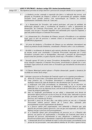 ADIN Nº 070.788.0/2 – declara o artigo 325 e incisos inconstitucionais.
Artigo 325 - Nas hipóteses previstas no artigo anterior o processo de cassação obedecerá ao seguinte rito:
I - a denúncia escrita, contendo a exposição dos fatos e a indicação das provas, será
dirigida ao Presidente da Câmara e poderá ser apresentada por qualquer cidadão,
Vereador local, partido político com representação na Câmara ou entidade
legitimamente constituída a mais de 1 (um) ano;
II - se o denunciante for Vereador, não poderá participar, sob pena de nulidade, da
deliberação plenária sobre o recebimento da denúncia e sobre o afastamento do
denunciado, da Comissão Processante, dos atos processuais e do julgamento do
acusado, caso em que o Vereador impedido será substituído pelo respectivo Suplente, o
qual não poderá integrar a Comissão Processante;
III - se o denunciante for o Presidente da Câmara, passará a Presidência a seu substituto
legal, para os atos do processo e somente votará se necessário para completar o
QUORUM do julgamento;
IV - de posse da denúncia, o Presidente da Câmara ou seu substituto, determinará sua
leitura na primeira Sessão Ordinária, consultando o Plenário sobre o seu recebimento;
V - decidido o recebimento da denúncia pela maioria absoluta dos membros da Câmara,
na mesma sessão será constituída a Comissão Processante integrada por 3 (três)
Vereadores sorteados entre os desimpedidos, observado o princípio da representação
proporcional dos partidos, os quais elegerão, desde logo, o Presidente e o Relator;
VI - havendo apenas 03 (três) ou menos Vereadores desimpedidos, os que encontram-se
nessa situação comporão a Comissão Processante, preenchendo-se quando for o caso,
as demais vagas através de sorteio entre os Vereadores que inicialmente encontravam-se
impedidos;
VII - A Câmara Municipal poderá afastar o Prefeito denunciado, quando a denúncia for
recebida nos termos deste artigo;
VIII - entregue o processo ao Presidente da Comissão seguir-se-á o seguinte procedimento:
a) dentro de 5 (cinco) dias, o Presidente dará início aos trabalhos da Comissão;
b) como primeiro ato, o Presidente determinará a notificação do denunciado,
mediante remessa de cópia da denúncia e dos documentos que a instruem;
c) a notificação será feita pessoalmente ao denunciado, se ele se encontrar no
Município e, se estiver ausente do Município, a notificação far-se-á por edital
publicado duas vezes na imprensa local, com intervalo de 3(três) dias, no mínimo, a
contar da primeira publicação;
d) uma vez notificado, pessoalmente ou por edital, o denunciado terá direito de
apresentar defesa prévia por escrito no prazo de 10 (dez) dias, indicando as provas
que pretende produzir e o rol de testemunhas que deseja que sejam ouvidas no
processo, até o máximo de 10 (dez);
e) decorrido o prazo de 10 (dez) dias, com defesa prévia ou sem ela, a Comissão
Processante emitirá parecer dentro de 5 (cinco) dias, opinando pelo
prosseguimento ou pelo arquivamento da denúncia;
f) se o parecer opinar pelo arquivamento, será submetido a Plenário que, pela
maioria dos presentes poderá aprová-lo, caso em que será arquivado, ou rejeitá-lo,
hipótese em que o processo terá prosseguimento;
g) se a Comissão opinar pelo prosseguimento do processo ou se o Plenário não
aprovar seu parecer de arquivamento, o Presidente da Comissão dará início à
instrução do processo, determinando os atos, diligências e audiências que se
fizerem necessárias para o depoimento e inquirição das testemunhas arroladas;
h) o denunciado deverá ser intimado de todos os atos processuais, pessoalmente ou na
pessoa de seu procurador, com antecedência mínima de 24 (vinte e quatro) horas,
 