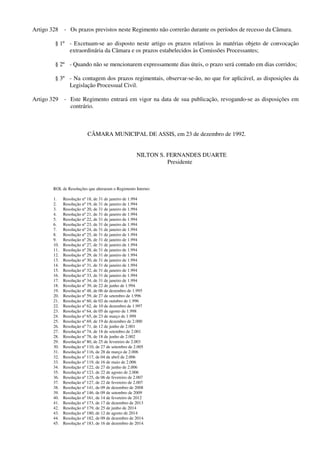 Artigo 328 - Os prazos previstos neste Regimento não correrão durante os períodos de recesso da Câmara.
§ 1º - Excetuam-se ao disposto neste artigo os prazos relativos às matérias objeto de convocação
extraordinária da Câmara e os prazos estabelecidos às Comissões Processantes;
§ 2º - Quando não se mencionarem expressamente dias úteis, o prazo será contado em dias corridos;
§ 3º - Na contagem dos prazos regimentais, observar-se-ão, no que for aplicável, as disposições da
Legislação Processual Civil.
Artigo 329 - Este Regimento entrará em vigor na data de sua publicação, revogando-se as disposições em
contrário.
CÂMARA MUNICIPAL DE ASSIS, em 23 de dezembro de 1992.
NILTON S. FERNANDES DUARTE
Presidente
ROL de Resoluções que alteraram o Regimento Interno:
1. Resolução nº 18, de 31 de janeiro de 1.994
2. Resolução nº 19, de 31 de janeiro de 1.994
3. Resolução nº 20, de 31 de janeiro de 1.994
4. Resolução nº 21, de 31 de janeiro de 1.994
5. Resolução nº 22, de 31 de janeiro de 1.994
6. Resolução nº 23, de 31 de janeiro de 1.994
7. Resolução nº 24, de 31 de janeiro de 1.994
8. Resolução nº 25, de 31 de janeiro de 1.994
9. Resolução nº 26, de 31 de janeiro de 1.994
10. Resolução nº 27, de 31 de janeiro de 1.994
11. Resolução nº 28, de 31 de janeiro de 1.994
12. Resolução nº 29, de 31 de janeiro de 1.994
13. Resolução nº 30, de 31 de janeiro de 1.994
14. Resolução nº 31, de 31 de janeiro de 1.994
15. Resolução nº 32, de 31 de janeiro de 1.994
16. Resolução nº 33, de 31 de janeiro de 1.994
17. Resolução nº 34, de 31 de janeiro de 1.994
18. Resolução nº 39, de 22 de junho de 1.994
19. Resolução nº 48, de 06 de dezembro de 1.995
20. Resolução nº 59, de 27 de setembro de 1.996
21. Resolução nº 60, de 02 de outubro de 1.996
22. Resolução nº 62, de 10 de dezembro de 1.997
23. Resolução nº 64, de 05 de agosto de 1.998
24. Resolução nº 65, de 23 de março de 1.999
25. Resolução nº 69, de 19 de dezembro de 2.000
26. Resolução nº 71, de 12 de junho de 2.001
27. Resolução nº 74, de 18 de setembro de 2.001
28. Resolução nº 78, de 18 de junho de 2.002
29. Resolução nº 80, de 25 de fevereiro de 2.003
30. Resolução nº 110, de 27 de setembro de 2.005
31. Resolução nº 116, de 28 de março de 2.006
32. Resolução nº 117, de 04 de abril de 2.006
33. Resolução nº 119, de 16 de maio de 2.006
34. Resolução nº 122, de 27 de junho de 2.006
35. Resolução nº 123, de 22 de agosto de 2.006
36. Resolução nº 125, de 06 de fevereiro de 2.007
37. Resolução nº 127, de 22 de fevereiro de 2.007
38. Resolução nº 141, de 09 de dezembro de 2008
39. Resolução nº 146, de 09 de setembro de 2009
40. Resolução nº 161, de 14 de fevereiro de 2012
41. Resolução nº 173, de 17 de dezembro de 2013
42. Resolução nº 179, de 25 de junho de 2014
43. Resolução nº 180, de 12 de agosto de 2014
44. Resolução nº 182, de 09 de dezembro de 2014.
45. Resolução nº 183, de 16 de dezembro de 2014.
 