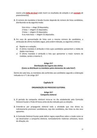 10 
Jovens uma folha de Excel onde inserir os resultados da votação e um exemplo de preenchimento). 
2. O número de mandatos à Sessão Escolar depende do número de listas candidatas, distribuindo-se do seguinte modo: 
lista única — elege 10 deputados; 
2 listas — elegem 15 deputados; 
3 listas — elegem 23 deputados; 
4 ou mais listas — elegem 31 deputados. 
3. Em caso de apresentação de listas com o mesmo número de candidatos, a atribuição do último mandato segue, pela ordem indicada, os seguintes critérios: 
a) Repete-se a votação; 
b) O último mandato é atribuído à lista cujos candidatos apresentem a média de idades mais baixa; 
c) O último mandato é atribuído à lista que apresentar o maior número de medidas, sendo o máximo 3. 
Artigo 13.º 
Distribuição dos lugares dos eleitos 
(Como se distribuem os mandatos pelos elementos de cada lista?) 
Dentro de cada lista, os mandatos são conferidos aos candidatos segundo a ordenação indicada no n.º 1 do artigo 10.º 
Capítulo IV 
ORGANIZAÇÃO DO PROCESSO ELEITORAL 
Artigo 14.º 
Campanha eleitoral 
1. O período da campanha eleitoral inicia-se no dia estabelecido pela Comissão Eleitoral Escolar e finda 24 horas antes do dia indicado para as eleições. 
2. Entende-se por propaganda eleitoral toda a atividade que vise direta ou indiretamente promover candidaturas, seja dos candidatos, das listas ou dos seus apoiantes. 
3. A Comissão Eleitoral Escolar pode definir regras específicas sobre o modo como se vai desenvolver a campanha eleitoral, nomeadamente materiais utilizáveis, locais de afixação, etc. 
 